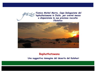 Bophuthatswana
Una suggestiva immagine del deserto del Kalahari
all’amico Michel Marra, Capo Delegazione del
Bophuthatswana in Italia ,per avermi messo
a disposizione la sua preziosa raccolta
filatelica
 