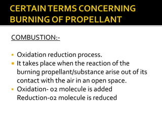 COMBUSTION:-
 Oxidation reduction process.
 It takes place when the reaction of the
burning propellant/substance arise out of its
contact with the air in an open space.
 Oxidation- o2 molecule is added
Reduction-02 molecule is reduced
 