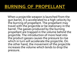 When a projectile weapon is launched from the
gun barrel, it is accelerated to a high velocity by
the burning of propellant.The propellant may
travel with the projectile or be stationary in the
barrel.The gasses produced by the burning
propellant are trapped in the volume behind the
projectile.The introduction of more heat into
the product gasses causes the pressure to rise
which in turn will accelerate the projectile. On
the other hand, the movement of the projectile
increases the volume which tends to drop the
pressure.
 
