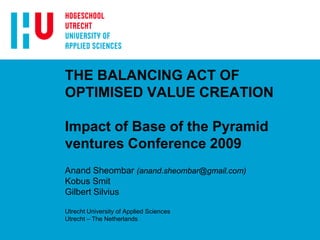 THE BALANCING ACT OF
OPTIMISED VALUE CREATION
Impact of Base of the Pyramid
ventures Conference 2009
Anand Sheombar (anand.sheombar@gmail.com)
Kobus Smit
Gilbert Silvius
Utrecht University of Applied Sciences
Utrecht – The Netherlands
 