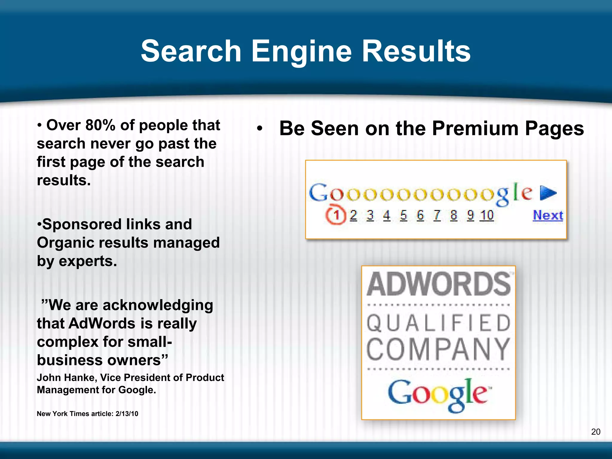 Search Engine Results

• Over 80% of people that                • Be Seen on the Premium Pages
search never go past the
first page of the search
results.

•Sponsored links and
Organic results managed
by experts.

 ”We are acknowledging
that AdWords is really
complex for small-
business owners”
John Hanke, Vice President of Product
Management for Google.

New York Times article: 2/13/10

                                                                          20
 