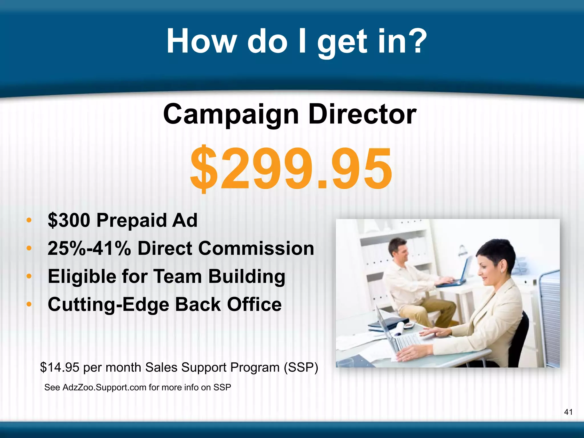 How do I get in?

                               Campaign Director

                                     $299.95
•    $300 Prepaid Ad
•    25%-41% Direct Commission
•    Eligible for Team Building
•    Cutting-Edge Back Office


    $14.95 per month Sales Support Program (SSP)
    See AdzZoo.Support.com for more info on SSP

                                                   41
 