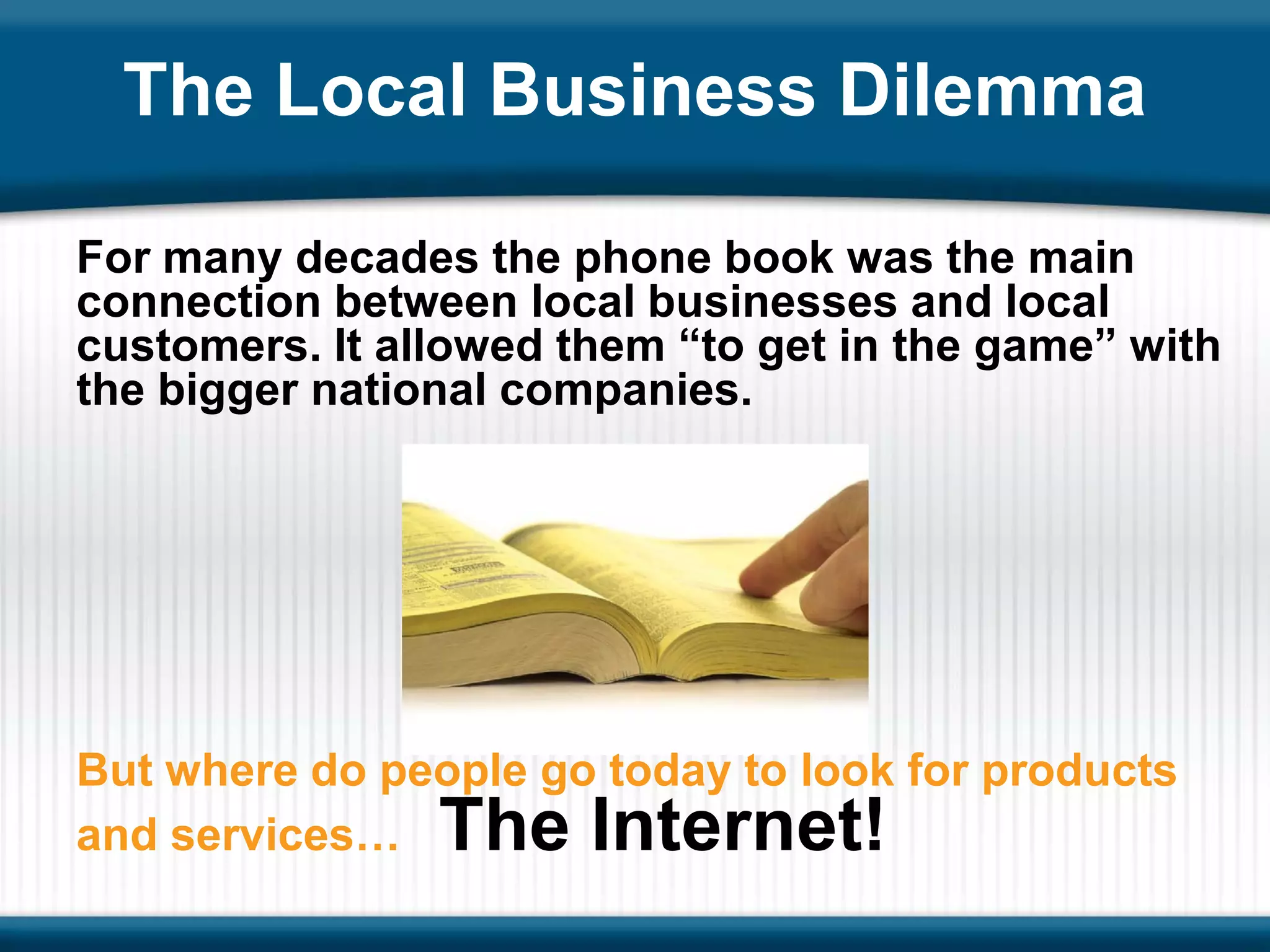 The Local Business Dilemma

For many decades the phone book was the main
connection between local businesses and local
customers. It allowed them “to get in the game” with
the bigger national companies.




But where do people go today to look for products
and services…   The Internet!
 