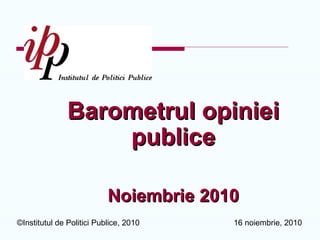 16 noiembrie, 2010©Institutul de Politici Publice, 2010
Barometrul opinieBarometrul opinieii
publicpublicee
NoiembrieNoiembrie 20102010
 