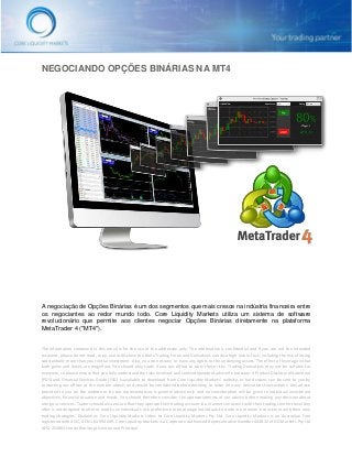 The information contained in this email is for the use of the addressee only. The information is confidential and if you are not the intended
recipient, please do not read, copy, use or disclose to others.Trading Forex and Derivatives carries a high level of risk, including the risk of losing
substantially more than your initial investment. Also, you do not own or have any rights to the underlying assets. The effect of leverage is that
both gains and losses are magnified. You should only trade if you can afford to carry these risks. Trading Derivatives may not be suitable for
everyone, so please ensure that you fully understand the risks involved, and seek independent advice if necessary. A Product Disclosure Statement
(PDS) and Financial Services Guide (FSG) is available to download from Core Liquidity Markets’ website, or hard copies can be sent to you by
contacting our offices at the number above, and should be considered before deciding to enter into any derivatives transactions. Any advice
provided to you on the website or by our representatives is general advice only and no consideration will be given to individual investment
objectives, financial situation and needs. You should therefore consider the appropriateness of our advice before making any decision about
using our services. Traders should also ensure that they operate their trading account in a manner consistent with their trading comfort level.Any
offer is not designed to alter or modify an individual's risk preference or encourage individuals to trade in a manner inconsistent with their own
trading strategies. Disclaimer: Core Liquidity Markets refers to Core Liquidity Markets Pty Ltd. Core Liquidity Markets is an Australian Firm
registered with ASIC, ACN 164 994 049. Core Liquidity Markets is a Corporate Authorised Representative Number 443832 of GO Markets Pty Ltd
AFSL 254963 the Authorizing Licensee and Principal.
NEGOCIANDO OPÇÕES BINÁRIAS NA MT4
A negociação de Opções Binárias é um dos segmentos que mais cresce na indústria financeira entre
os negociantes ao redor mundo todo. Core Liquidity Markets utiliza um sistema de software
revolucionário que permite aos clientes negociar Opções Binárias diretamente na plataforma
MetaTrader 4 ("MT4").
 
