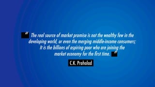 “ The real source of market promise is not the wealthy few in the  
developing world, or even the merging middle-income consumers;  
It is the billions of aspiring poor who are joining the  
YOLOR team 
 ” 
market economy for the first time. 
C.K. Prahalad 
 