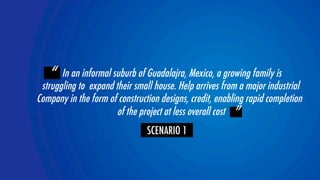 “ In an informal suburb of Guadalajra, Mexico, a growing family is 
struggling to expand their small house. Help arrives from a major industrial  
Company in the form of construction designs, credit, enabling rapid completion 
YOLOR team 
of the project at less overall cost ” 
SCENARIO 1 
 