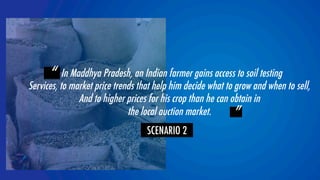 “ In Maddhya Pradesh, an Indian farmer gains access to soil testing 
Services, to market price trends that help him decide what to grow and when to sell,  
And to higher prices for his crop than he can obtain in  
YOLOR team 
 ” 
the local auction market. 
SCENARIO 2 
 