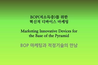 BOP(저소득층)를 위한
혁신적 디바이스 마케팅
Marketing Innovative Devices for
the Base of the Pyramid
BOP 마케팅과 적정기술의 만남
 