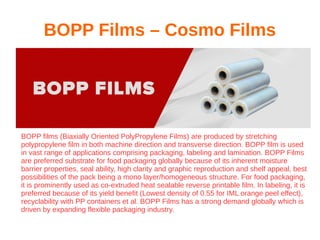 BOPP Films – Cosmo Films
BOPP films (Biaxially Oriented PolyPropylene Films) are produced by stretching
polypropylene film in both machine direction and transverse direction. BOPP film is used
in vast range of applications comprising packaging, labeling and lamination. BOPP Films
are preferred substrate for food packaging globally because of its inherent moisture
barrier properties, seal ability, high clarity and graphic reproduction and shelf appeal, best
possibilities of the pack being a mono layer/homogeneous structure. For food packaging,
it is prominently used as co-extruded heat sealable reverse printable film. In labeling, it is
preferred because of its yield benefit (Lowest density of 0.55 for IML orange peel effect),
recyclability with PP containers et al. BOPP Films has a strong demand globally which is
driven by expanding flexible packaging industry.
 