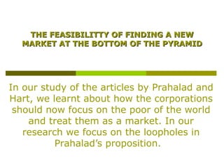 THE FEASIBILITTY OF FINDING A NEW
  MARKET AT THE BOTTOM OF THE PYRAMID




In our study of the articles by Prahalad and
Hart, we learnt about how the corporations
 should now focus on the poor of the world
    and treat them as a market. In our
   research we focus on the loopholes in
          Prahalad’s proposition.
 