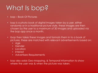 What Is bop?
• bop – Book Of Pictures
• bop is a photo book of digital images taken by a user, either
randomly or in a traditional picture style, these images are then
chosen by the user to a maximum of 30 images and uploaded via
the bop app once a month.
• ibop then takes these images and formats them in to a book of
pictures, these are matched with relevant advertisements based on:
• Age
• Gender
• Location
• Interest
• Advertisers Requirements
• bop also adds Geo-Mapping, & Temporal information to show
where the user was & when the picture was taken.
 