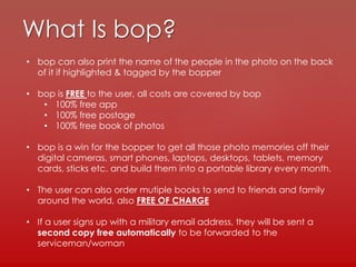 What Is bop?
• bop can also print the name of the people in the photo on the back
of it if highlighted & tagged by the bopper
• bop is FREE to the user, all costs are covered by bop
• 100% free app
• 100% free postage
• 100% free book of photos
• bop is a win for the bopper to get all those photo memories off their
digital cameras, smart phones, laptops, desktops, tablets, memory
cards, sticks etc. and build them into a portable library every month.
• The user can also order mutiple books to send to friends and family
around the world, also FREE OF CHARGE
• If a user signs up with a military email address, they will be sent a
second copy free automatically to be forwarded to the
serviceman/woman
 