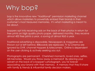 Why bop?
bop is the innovative new “traditional” permission marketing channel
which allows marketers to powerfully embed their brands in their
customer’s most treasured memories. It’s what marketing is meant to
be about.
boppers opt into receiving ads on the back of their photos in return for
free prints on high quality photo paper, delivered monthly, they receive
almost 400 free prints a year, a saving of almost €65 a year.
Traditional advertising is disposable. Newspapers & magazines are
thrown out or left behind, Billboards are replaced, TV & Cinema are
ignored by DVR, channel Hoppers & latecomers. Online is dependent
on the user clicking & actively seeking you out.
Photographs are permanant. Cherished moments, loved ones, selfies.
All memories. Would you throw away a memory? By placing your
advert on the back of a bopper’s photpgraph, you’re forever
associating your brand with their memory. A memory that they’ll share
with family & friends & influential family decision makers.
 