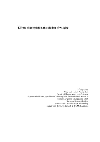 Effects of attention manipulation of walking




                                                                    14th July 2006
                                                     Vrije Universiteit Amsterdam
                                            Faculty of Human Movement Sciences
         Specialization: The coordination, Learning and Development of Action &
                                            Human Movement Sciences and Sport
                                                        Bachelor Research Project
                                         Authors: AJH de Greef & M. Ruitenburg
                               Supervisor: dr. C.J.C. Lamoth & drs. M. Roerdink.
 