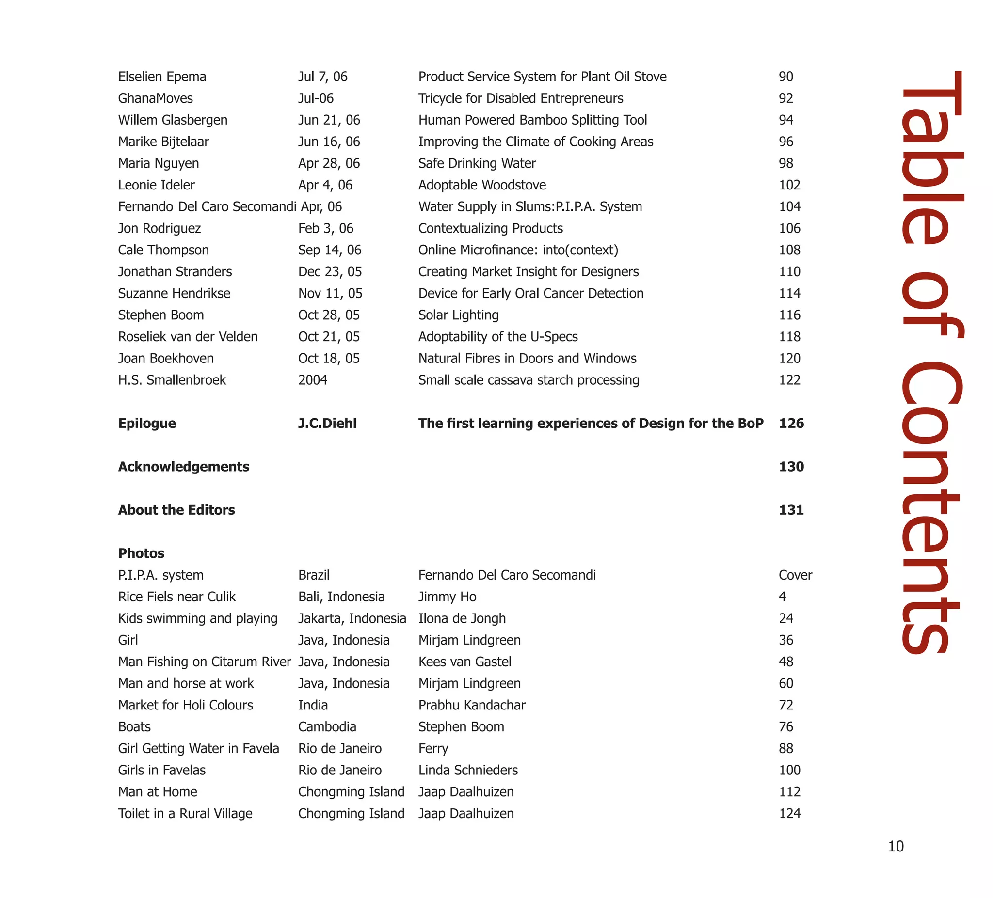 Elselien Epema                 Jul 7, 06          Product Service System for Plant Oil Stove            90




                                                                                                                Table of Contents
GhanaMoves                     Jul-06             Tricycle for Disabled Entrepreneurs                   92
Willem Glasbergen              Jun 21, 06         Human Powered Bamboo Splitting Tool                   94
Marike Bijtelaar               Jun 16, 06         Improving the Climate of Cooking Areas                96
Maria Nguyen                   Apr 28, 06         Safe Drinking Water                                   98
Leonie Ideler                  Apr 4, 06          Adoptable Woodstove                                   102
Fernando Del Caro Secomandi Apr, 06               Water Supply in Slums:P.I.P.A. System                 104
Jon Rodriguez                  Feb 3, 06          Contextualizing Products                              106
Cale Thompson                  Sep 14, 06         Online Microﬁnance: into(context)                     108
Jonathan Stranders             Dec 23, 05         Creating Market Insight for Designers                 110
Suzanne Hendrikse              Nov 11, 05         Device for Early Oral Cancer Detection                114
Stephen Boom                   Oct 28, 05         Solar Lighting                                        116
Roseliek van der Velden        Oct 21, 05         Adoptability of the U-Specs                           118
Joan Boekhoven                 Oct 18, 05         Natural Fibres in Doors and Windows                   120
H.S. Smallenbroek              2004               Small scale cassava starch processing                 122


Epilogue                       J.C.Diehl          The ﬁrst learning experiences of Design for the BoP   126


Acknowledgements                                                                                        130


About the Editors                                                                                       131


Photos
P.I.P.A. system                Brazil             Fernando Del Caro Secomandi                           Cover
Rice Fiels near Culik          Bali, Indonesia    Jimmy Ho                                              4
Kids swimming and playing      Jakarta, Indonesia Ilona de Jongh                                        24
Girl                           Java, Indonesia    Mirjam Lindgreen                                      36
Man Fishing on Citarum River Java, Indonesia      Kees van Gastel                                       48
Man and horse at work          Java, Indonesia    Mirjam Lindgreen                                      60
Market for Holi Colours        India              Prabhu Kandachar                                      72
Boats                          Cambodia           Stephen Boom                                          76
Girl Getting Water in Favela   Rio de Janeiro     Ferry                                                 88
Girls in Favelas               Rio de Janeiro     Linda Schnieders                                      100
Man at Home                    Chongming Island   Jaap Daalhuizen                                       112
Toilet in a Rural Village      Chongming Island   Jaap Daalhuizen                                       124

                                                                                                                10
 