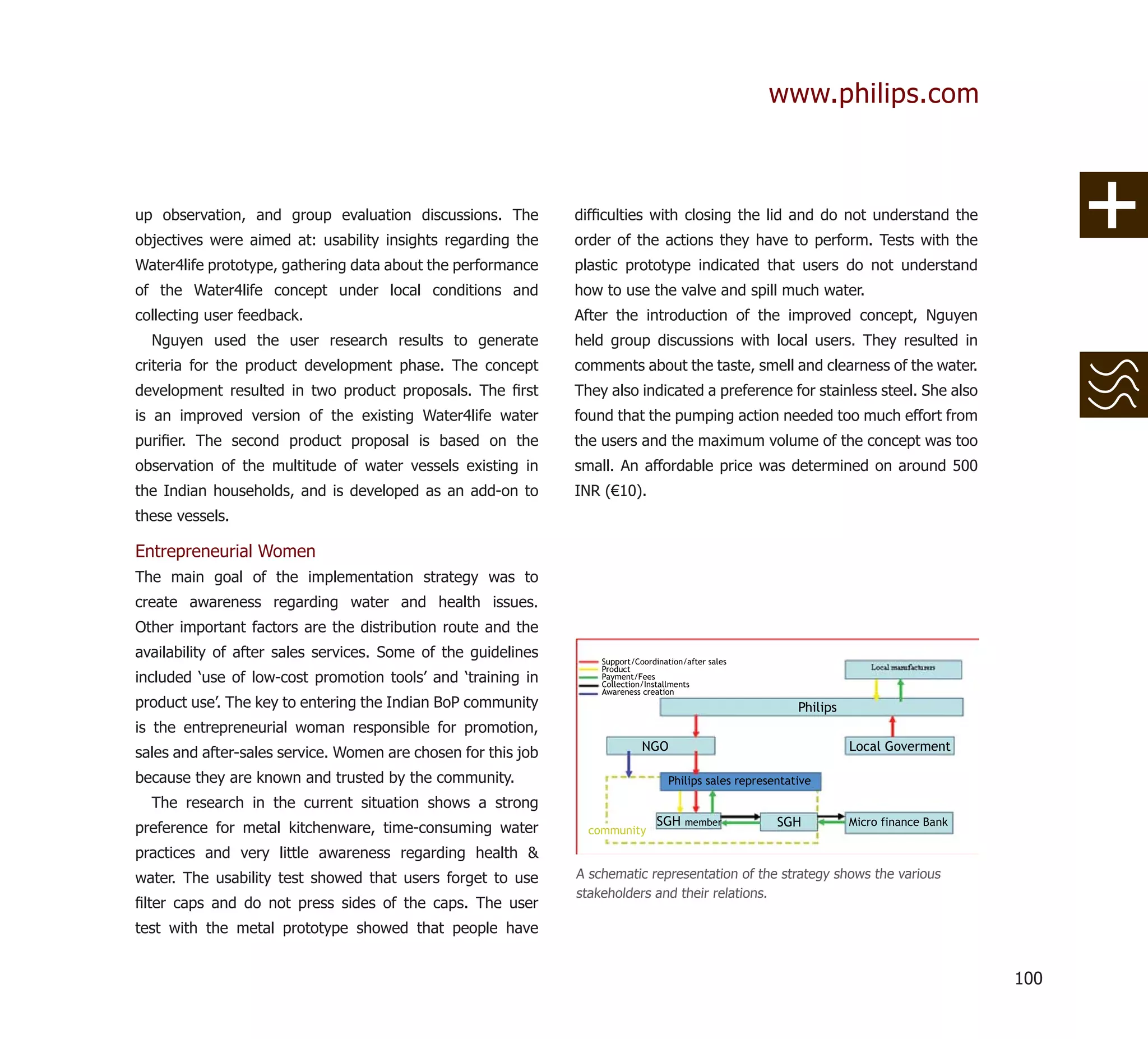 www.philips.com



up observation, and group evaluation discussions. The          difﬁculties with closing the lid and do not understand the
objectives were aimed at: usability insights regarding the     order of the actions they have to perform. Tests with the
Water4life prototype, gathering data about the performance     plastic prototype indicated that users do not understand
of the Water4life concept under local conditions and           how to use the valve and spill much water.
collecting user feedback.                                      After the introduction of the improved concept, Nguyen
  Nguyen used the user research results to generate            held group discussions with local users. They resulted in
criteria for the product development phase. The concept        comments about the taste, smell and clearness of the water.
development resulted in two product proposals. The ﬁrst        They also indicated a preference for stainless steel. She also
is an improved version of the existing Water4life water        found that the pumping action needed too much effort from
puriﬁer. The second product proposal is based on the           the users and the maximum volume of the concept was too
observation of the multitude of water vessels existing in      small. An affordable price was determined on around 500
the Indian households, and is developed as an add-on to        INR (€10).
these vessels.

Entrepreneurial Women
The main goal of the implementation strategy was to
create awareness regarding water and health issues.
Other important factors are the distribution route and the
availability of after sales services. Some of the guidelines
included ‘use of low-cost promotion tools’ and ‘training in
product use’. The key to entering the Indian BoP community
is the entrepreneurial woman responsible for promotion,
sales and after-sales service. Women are chosen for this job
because they are known and trusted by the community.
  The research in the current situation shows a strong
preference for metal kitchenware, time-consuming water
practices and very little awareness regarding health &
water. The usability test showed that users forget to use      A schematic representation of the strategy shows the various
                                                               stakeholders and their relations.
ﬁlter caps and do not press sides of the caps. The user
test with the metal prototype showed that people have


                                                                                                                                100
 