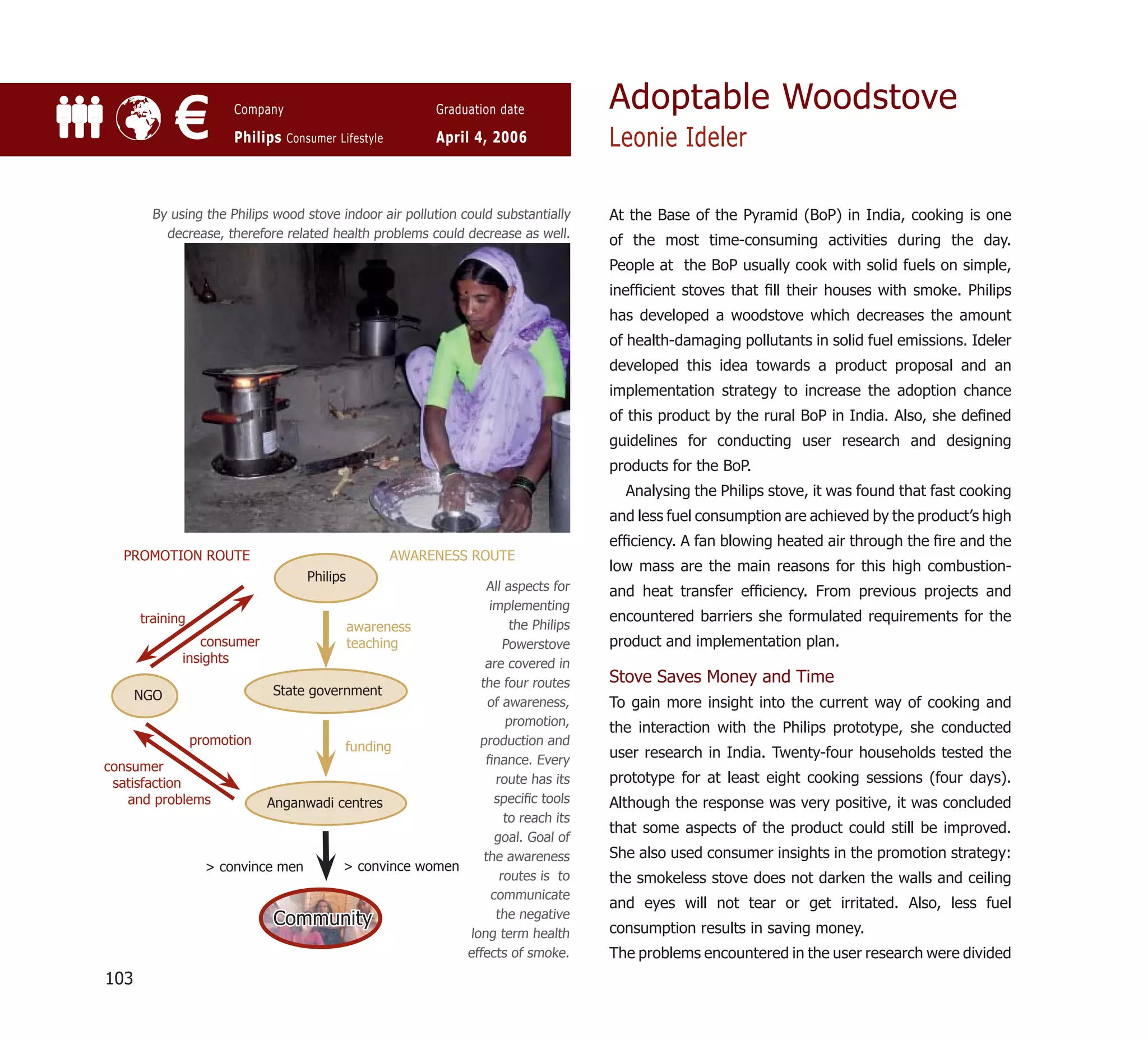 Adoptable Woodstove
           €         Company

                     Philips Consumer Lifestyle
                                                       Graduation date

                                                       April 4, 2006              Leonie Ideler

       By using the Philips wood stove indoor air pollution could substantially   At the Base of the Pyramid (BoP) in India, cooking is one
         decrease, therefore related health problems could decrease as well.
                                                                                  of the most time-consuming activities during the day.
                                                                                  People at the BoP usually cook with solid fuels on simple,
                                                                                  inefﬁcient stoves that ﬁll their houses with smoke. Philips
                                                                                  has developed a woodstove which decreases the amount
                                                                                  of health-damaging pollutants in solid fuel emissions. Ideler
                                                                                  developed this idea towards a product proposal and an
                                                                                  implementation strategy to increase the adoption chance
                                                                                  of this product by the rural BoP in India. Also, she deﬁned
                                                                                  guidelines for conducting user research and designing
                                                                                  products for the BoP.
                                                                                    Analysing the Philips stove, it was found that fast cooking
                                                                                  and less fuel consumption are achieved by the product’s high
                                                                                  efﬁciency. A fan blowing heated air through the ﬁre and the
   PROMOTION ROUTE                                AWARENESS ROUTE
                                                                                  low mass are the main reasons for this high combustion-
                                 Philips
                                                            All aspects for       and heat transfer efﬁciency. From previous projects and
                                                            implementing
      training                                                                    encountered barriers she formulated requirements for the
                                       awareness                 the Philips
                 consumer              teaching                 Powerstove        product and implementation plan.
              insights                                     are covered in
                                                          the four routes         Stove Saves Money and Time
     NGO                    State government
                                                            of awareness,         To gain more insight into the current way of cooking and
                                                                promotion,        the interaction with the Philips prototype, she conducted
               promotion               funding            production and
                                                           ﬁnance. Every
                                                                                  user research in India. Twenty-four households tested the
consumer
 satisfaction                                                 route has its       prototype for at least eight cooking sessions (four days).
   and problems            Anganwadi centres                  speciﬁc tools       Although the response was very positive, it was concluded
                                                                to reach its
                                                                                  that some aspects of the product could still be improved.
                                                              goal. Goal of
                                                           the awareness          She also used consumer insights in the promotion strategy:
                  > convince men       > convince women
                                                               routes is to       the smokeless stove does not darken the walls and ceiling
                                                             communicate
                                                                                  and eyes will not tear or get irritated. Also, less fuel
                            Community                         the negative
                                                                                  consumption results in saving money.
                                                        long term health
                                                        effects of smoke.         The problems encountered in the user research were divided
103
 