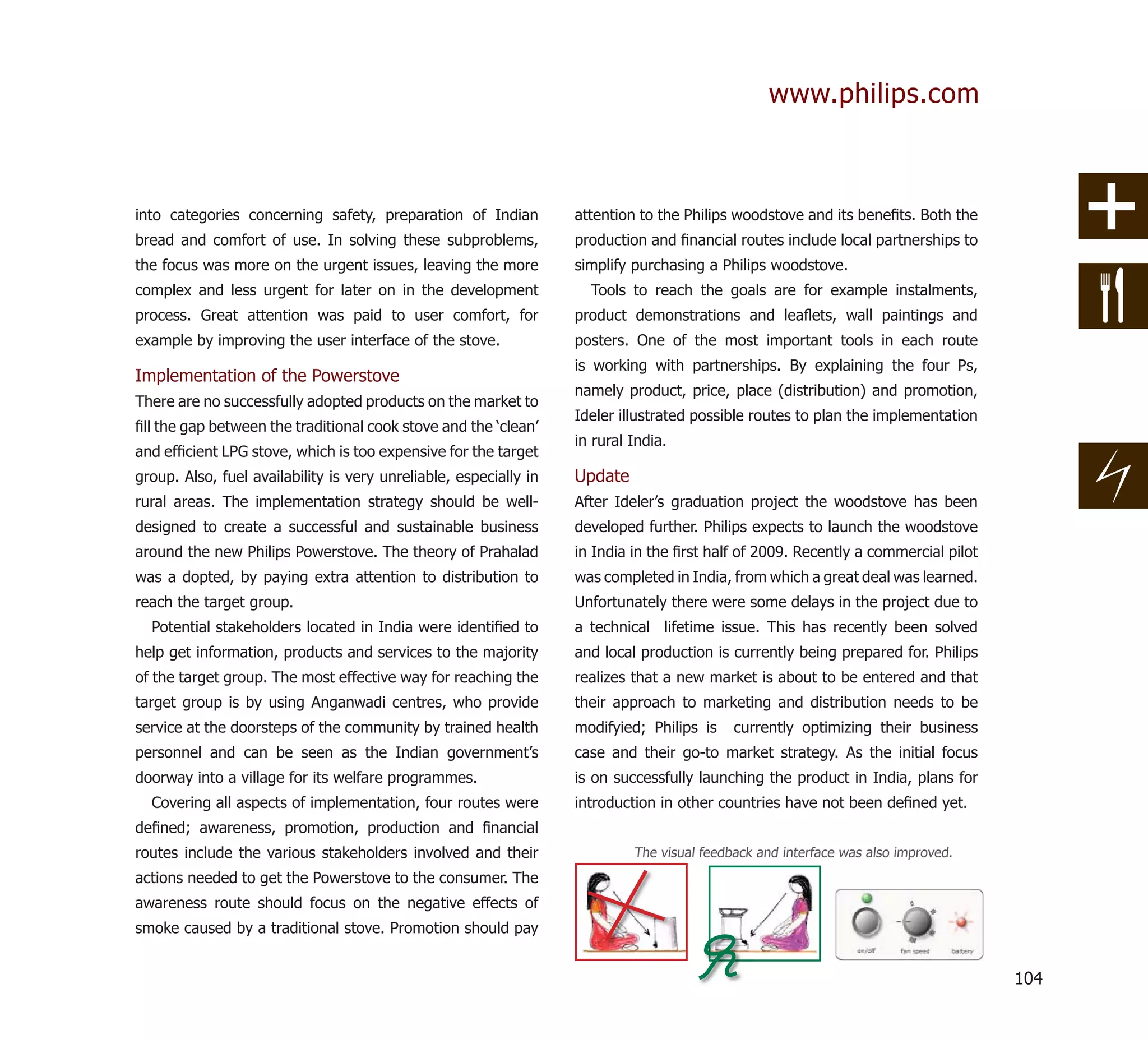 www.philips.com



into categories concerning safety, preparation of Indian           attention to the Philips woodstove and its beneﬁts. Both the
bread and comfort of use. In solving these subproblems,            production and ﬁnancial routes include local partnerships to
the focus was more on the urgent issues, leaving the more          simplify purchasing a Philips woodstove.
complex and less urgent for later on in the development              Tools to reach the goals are for example instalments,
process. Great attention was paid to user comfort, for             product demonstrations and leaﬂets, wall paintings and
example by improving the user interface of the stove.              posters. One of the most important tools in each route
                                                                   is working with partnerships. By explaining the four Ps,
Implementation of the Powerstove
                                                                   namely product, price, place (distribution) and promotion,
There are no successfully adopted products on the market to
                                                                   Ideler illustrated possible routes to plan the implementation
ﬁll the gap between the traditional cook stove and the ‘clean’
                                                                   in rural India.
and efﬁcient LPG stove, which is too expensive for the target
group. Also, fuel availability is very unreliable, especially in   Update
rural areas. The implementation strategy should be well-           After Ideler’s graduation project the woodstove has been
designed to create a successful and sustainable business           developed further. Philips expects to launch the woodstove
around the new Philips Powerstove. The theory of Prahalad          in India in the ﬁrst half of 2009. Recently a commercial pilot
was a dopted, by paying extra attention to distribution to         was completed in India, from which a great deal was learned.
reach the target group.                                            Unfortunately there were some delays in the project due to
  Potential stakeholders located in India were identiﬁed to        a technical lifetime issue. This has recently been solved
help get information, products and services to the majority        and local production is currently being prepared for. Philips
of the target group. The most effective way for reaching the       realizes that a new market is about to be entered and that
target group is by using Anganwadi centres, who provide            their approach to marketing and distribution needs to be
service at the doorsteps of the community by trained health        modifyied; Philips is    currently optimizing their business
personnel and can be seen as the Indian government’s               case and their go-to market strategy. As the initial focus
doorway into a village for its welfare programmes.                 is on successfully launching the product in India, plans for
  Covering all aspects of implementation, four routes were         introduction in other countries have not been deﬁned yet.
deﬁned; awareness, promotion, production and ﬁnancial
routes include the various stakeholders involved and their                  The visual feedback and interface was also improved.
actions needed to get the Powerstove to the consumer. The
awareness route should focus on the negative effects of
smoke caused by a traditional stove. Promotion should pay


                                                                                                                                    104
 