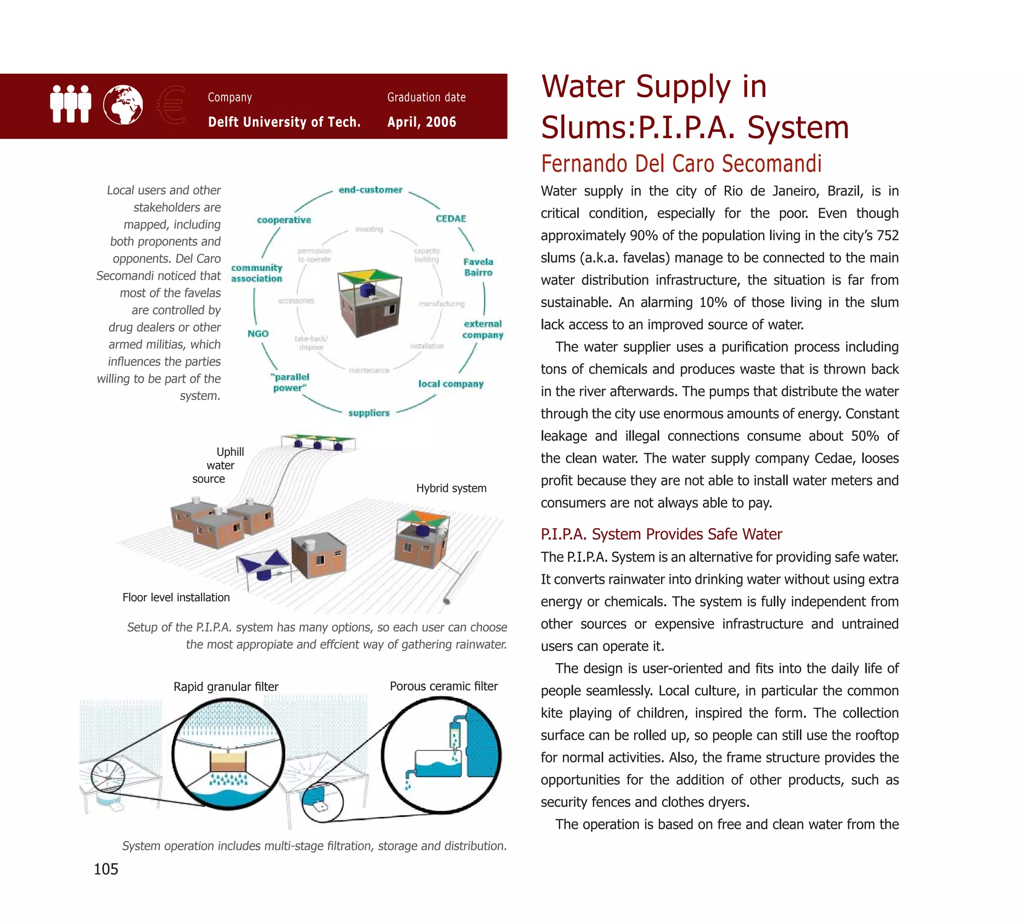 Water Supply in
             €           Company

                         Delft University of Tech.
                                                         Graduation date

                                                         April, 2006
                                                                                   Slums:P.I.P.A. System
                                                                                   Fernando Del Caro Secomandi
  Local users and other                                                            Water supply in the city of Rio de Janeiro, Brazil, is in
        stakeholders are
                                                                                   critical condition, especially for the poor. Even though
      mapped, including
   both proponents and                                                             approximately 90% of the population living in the city’s 752
    opponents. Del Caro                                                            slums (a.k.a. favelas) manage to be connected to the main
Secomandi noticed that                                                             water distribution infrastructure, the situation is far from
     most of the favelas
                                                                                   sustainable. An alarming 10% of those living in the slum
        are controlled by
  drug dealers or other                                                            lack access to an improved source of water.
  armed militias, which                                                              The water supplier uses a puriﬁcation process including
  inﬂuences the parties
                                                                                   tons of chemicals and produces waste that is thrown back
willing to be part of the
                 system.                                                           in the river afterwards. The pumps that distribute the water
                                                                                   through the city use enormous amounts of energy. Constant
                                                                                   leakage and illegal connections consume about 50% of
                          Uphill
                       water
                                                                                   the clean water. The water supply company Cedae, looses
                     source                                                        proﬁt because they are not able to install water meters and
                                                              Hybrid system
                                                                                   consumers are not always able to pay.

                                                                                   P.I.P.A. System Provides Safe Water
                                                                                   The P.I.P.A. System is an alternative for providing safe water.
                                                                                   It converts rainwater into drinking water without using extra
      Floor level installation                                                     energy or chemicals. The system is fully independent from
      Setup of the P.I.P.A. system has many options, so each user can choose       other sources or expensive infrastructure and untrained
                 the most appropiate and effcient way of gathering rainwater.      users can operate it.
                                                                                     The design is user-oriented and ﬁts into the daily life of
                 Rapid granular ﬁlter                    Porous ceramic ﬁlter      people seamlessly. Local culture, in particular the common
                                                                                   kite playing of children, inspired the form. The collection
                                                                                   surface can be rolled up, so people can still use the rooftop
                                                                                   for normal activities. Also, the frame structure provides the
                                                                                   opportunities for the addition of other products, such as
                                                                                   security fences and clothes dryers.
                                                                                     The operation is based on free and clean water from the
      System operation includes multi-stage ﬁltration, storage and distribution.

105
 