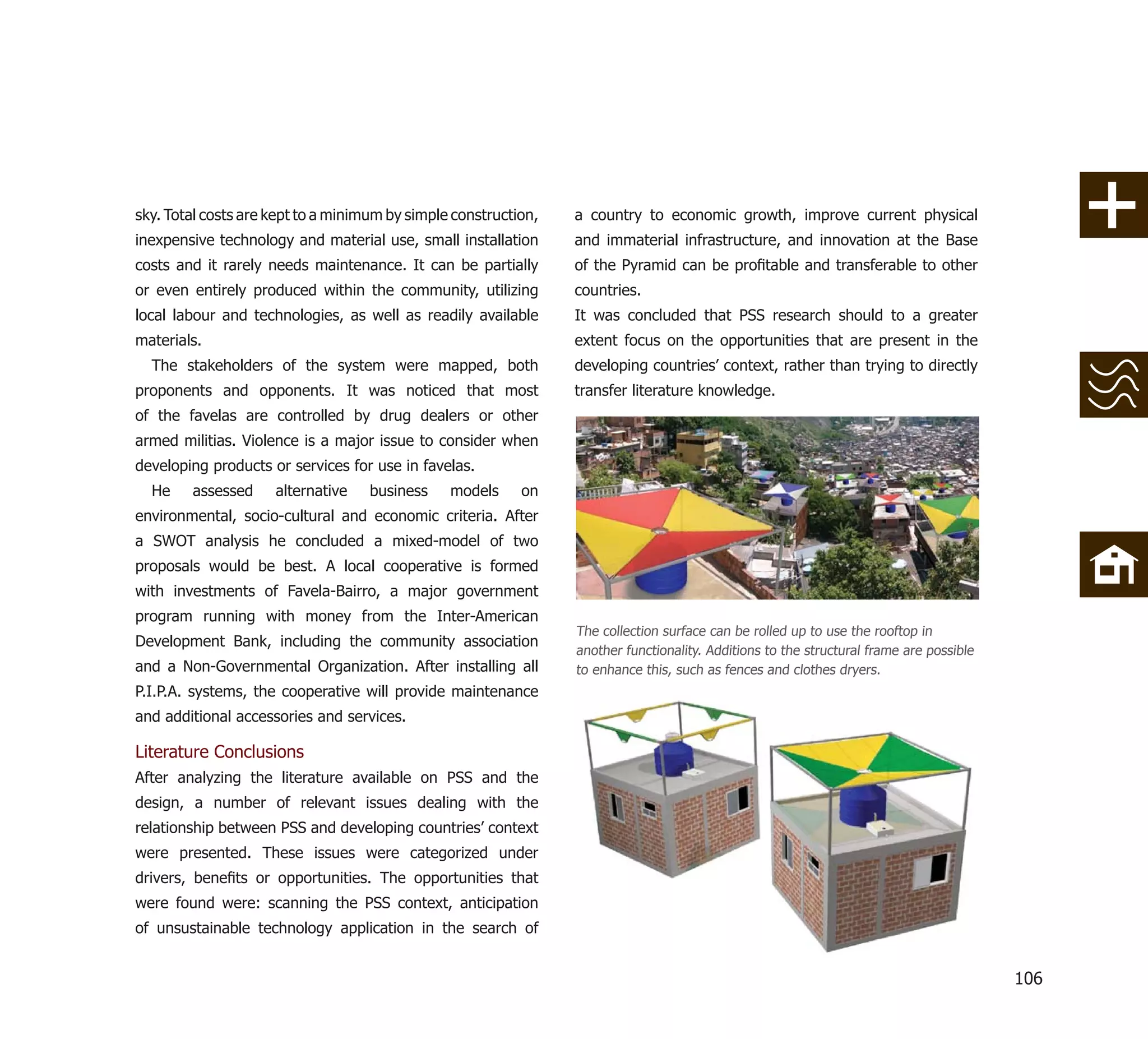 sky. Total costs are kept to a minimum by simple construction,   a country to economic growth, improve current physical
inexpensive technology and material use, small installation      and immaterial infrastructure, and innovation at the Base
costs and it rarely needs maintenance. It can be partially       of the Pyramid can be proﬁtable and transferable to other
or even entirely produced within the community, utilizing        countries.
local labour and technologies, as well as readily available      It was concluded that PSS research should to a greater
materials.                                                       extent focus on the opportunities that are present in the
  The stakeholders of the system were mapped, both               developing countries’ context, rather than trying to directly
proponents and opponents. It was noticed that most               transfer literature knowledge.
of the favelas are controlled by drug dealers or other
armed militias. Violence is a major issue to consider when
developing products or services for use in favelas.
  He    assessed     alternative    business    models     on
environmental, socio-cultural and economic criteria. After
a SWOT analysis he concluded a mixed-model of two
proposals would be best. A local cooperative is formed
with investments of Favela-Bairro, a major government
program running with money from the Inter-American
                                                                 The collection surface can be rolled up to use the rooftop in
Development Bank, including the community association
                                                                 another functionality. Additions to the structural frame are possible
and a Non-Governmental Organization. After installing all        to enhance this, such as fences and clothes dryers.
P.I.P.A. systems, the cooperative will provide maintenance
and additional accessories and services.

Literature Conclusions
After analyzing the literature available on PSS and the
design, a number of relevant issues dealing with the
relationship between PSS and developing countries’ context
were presented. These issues were categorized under
drivers, beneﬁts or opportunities. The opportunities that
were found were: scanning the PSS context, anticipation
of unsustainable technology application in the search of


                                                                                                                                         106
 