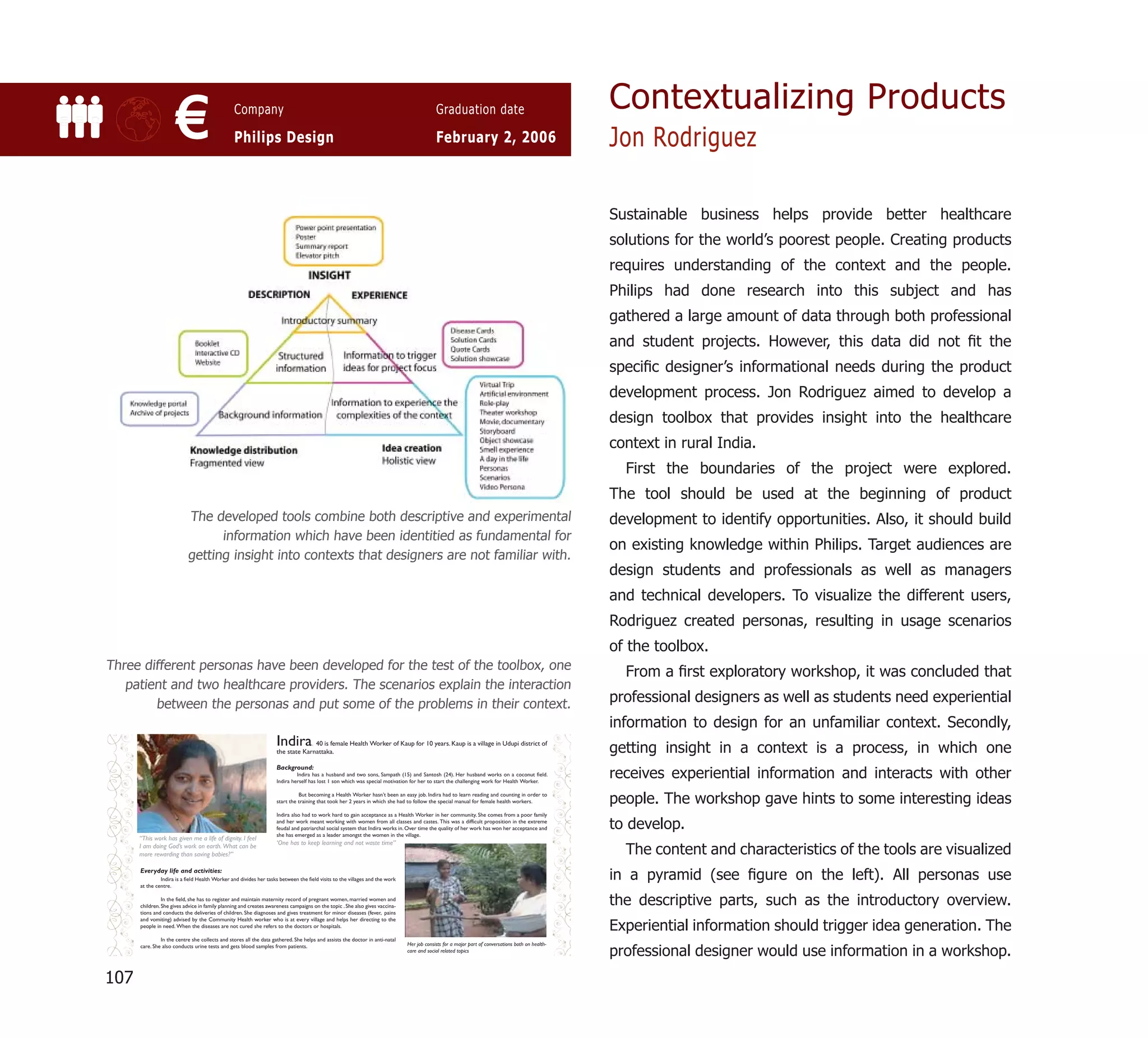 Contextualizing Products
           €         Company

                     Philips Design
                                                        Graduation date

                                                        February 2, 2006           Jon Rodriguez

                                                                                   Sustainable business helps provide better healthcare
                                                                                   solutions for the world’s poorest people. Creating products
                                                                                   requires understanding of the context and the people.
                                                                                   Philips had done research into this subject and has
                                                                                   gathered a large amount of data through both professional
                                                                                   and student projects. However, this data did not ﬁt the
                                                                                   speciﬁc designer’s informational needs during the product
                                                                                   development process. Jon Rodriguez aimed to develop a
                                                                                   design toolbox that provides insight into the healthcare
                                                                                   context in rural India.
                                                                                     First the boundaries of the project were explored.
                                                                                   The tool should be used at the beginning of product
             The developed tools combine both descriptive and experimental         development to identify opportunities. Also, it should build
                   information which have been identitied as fundamental for
                                                                                   on existing knowledge within Philips. Target audiences are
             getting insight into contexts that designers are not familiar with.
                                                                                   design students and professionals as well as managers
                                                                                   and technical developers. To visualize the different users,
                                                                                   Rodriguez created personas, resulting in usage scenarios
                                                                                   of the toolbox.
Three different personas have been developed for the test of the toolbox, one
                                                                                     From a ﬁrst exploratory workshop, it was concluded that
   patient and two healthcare providers. The scenarios explain the interaction
        between the personas and put some of the problems in their context.        professional designers as well as students need experiential
                                                                                   information to design for an unfamiliar context. Secondly,
                                                                                   getting insight in a context is a process, in which one
                                                                                   receives experiential information and interacts with other
                                                                                   people. The workshop gave hints to some interesting ideas
                                                                                   to develop.
                                                                                     The content and characteristics of the tools are visualized
                                                                                   in a pyramid (see ﬁgure on the left). All personas use
                                                                                   the descriptive parts, such as the introductory overview.
                                                                                   Experiential information should trigger idea generation. The
                                                                                   professional designer would use information in a workshop.
107
 