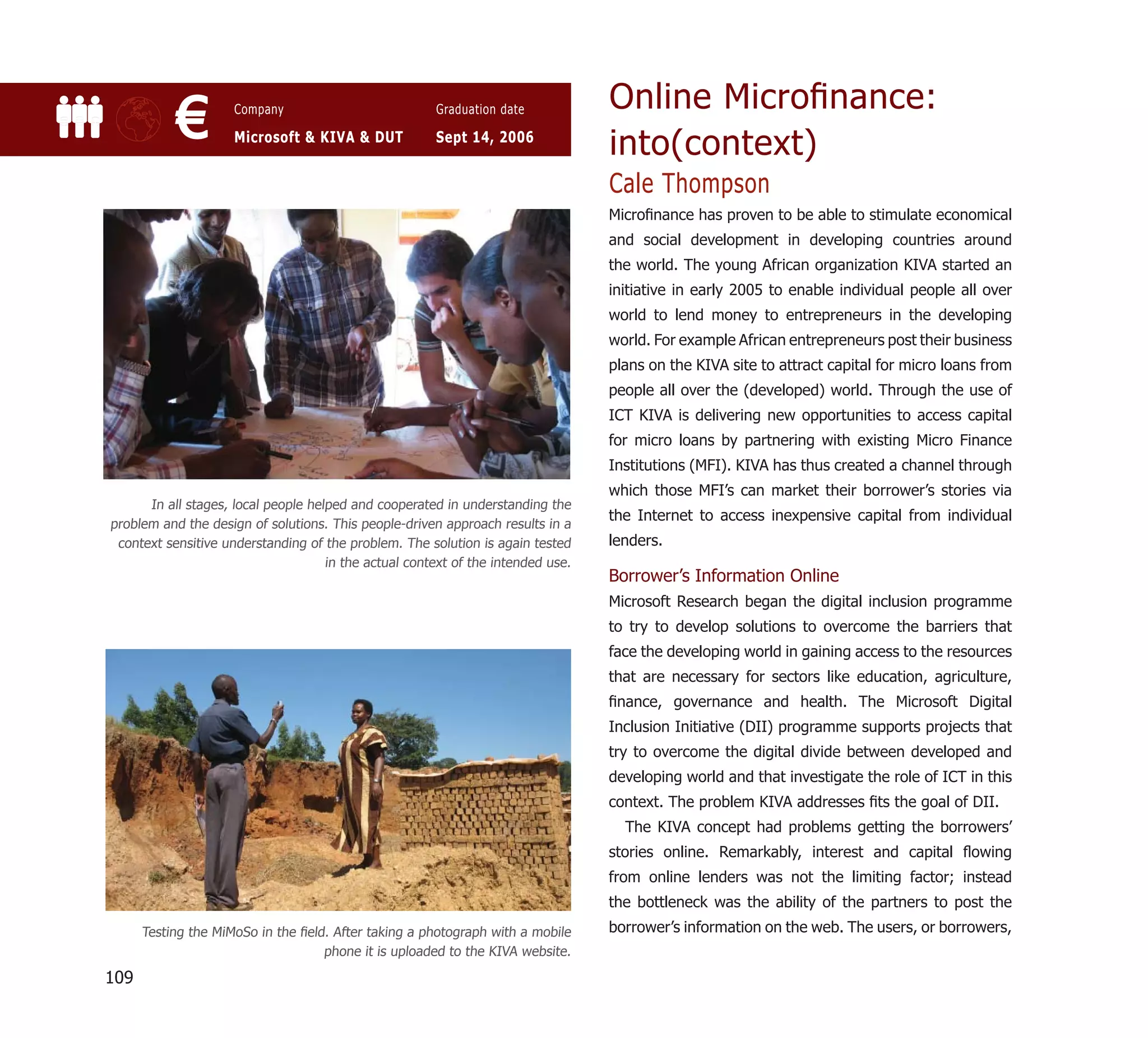 Online Microﬁnance:
           €         Company

                     Microsoft & KIVA & DUT
                                                       Graduation date

                                                       Sept 14, 2006
                                                                                  into(context)
                                                                                  Cale Thompson
                                                                                  Microﬁnance has proven to be able to stimulate economical
                                                                                  and social development in developing countries around
                                                                                  the world. The young African organization KIVA started an
                                                                                  initiative in early 2005 to enable individual people all over
                                                                                  world to lend money to entrepreneurs in the developing
                                                                                  world. For example African entrepreneurs post their business
                                                                                  plans on the KIVA site to attract capital for micro loans from
                                                                                  people all over the (developed) world. Through the use of
                                                                                  ICT KIVA is delivering new opportunities to access capital
                                                                                  for micro loans by partnering with existing Micro Finance
                                                                                  Institutions (MFI). KIVA has thus created a channel through
                                                                                  which those MFI’s can market their borrower’s stories via
      In all stages, local people helped and cooperated in understanding the
                                                                                  the Internet to access inexpensive capital from individual
problem and the design of solutions. This people-driven approach results in a
 context sensitive understanding of the problem. The solution is again tested     lenders.
                                     in the actual context of the intended use.
                                                                                  Borrower’s Information Online
                                                                                  Microsoft Research began the digital inclusion programme
                                                                                  to try to develop solutions to overcome the barriers that
                                                                                  face the developing world in gaining access to the resources
                                                                                  that are necessary for sectors like education, agriculture,
                                                                                  ﬁnance, governance and health. The Microsoft Digital
                                                                                  Inclusion Initiative (DII) programme supports projects that
                                                                                  try to overcome the digital divide between developed and
                                                                                  developing world and that investigate the role of ICT in this
                                                                                  context. The problem KIVA addresses ﬁts the goal of DII.
                                                                                    The KIVA concept had problems getting the borrowers’
                                                                                  stories online. Remarkably, interest and capital ﬂowing
                                                                                  from online lenders was not the limiting factor; instead
                                                                                  the bottleneck was the ability of the partners to post the
      Testing the MiMoSo in the ﬁeld. After taking a photograph with a mobile     borrower’s information on the web. The users, or borrowers,
                                    phone it is uploaded to the KIVA website.

109
 