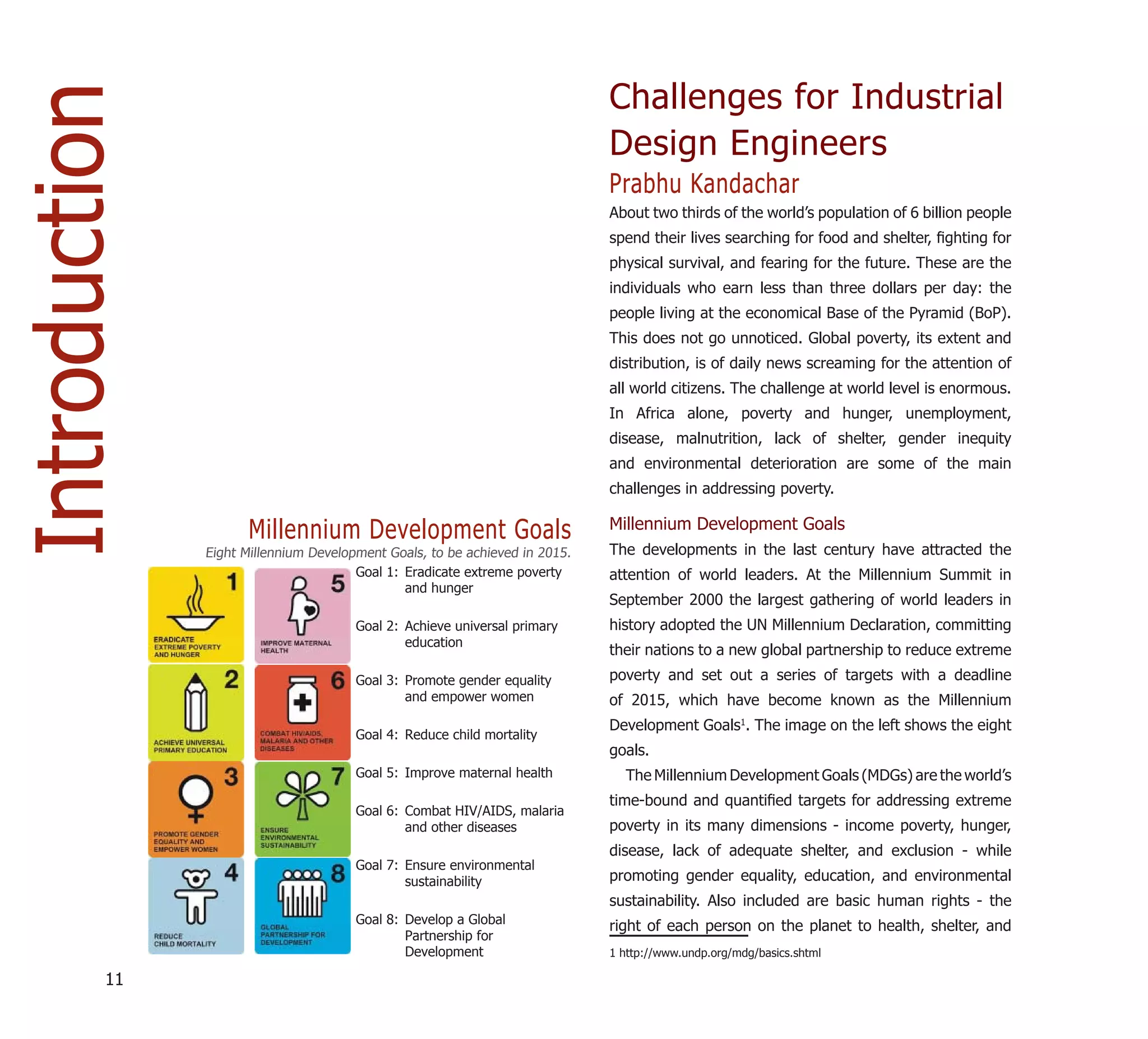 Introduction                                                                 Challenges for Industrial
                                                                             Design Engineers
                                                                             Prabhu Kandachar
                                                                             About two thirds of the world’s population of 6 billion people
                                                                             spend their lives searching for food and shelter, ﬁghting for
                                                                             physical survival, and fearing for the future. These are the
                                                                             individuals who earn less than three dollars per day: the
                                                                             people living at the economical Base of the Pyramid (BoP).
                                                                             This does not go unnoticed. Global poverty, its extent and
                                                                             distribution, is of daily news screaming for the attention of
                                                                             all world citizens. The challenge at world level is enormous.
                                                                             In Africa alone, poverty and hunger, unemployment,
                                                                             disease, malnutrition, lack of shelter, gender inequity
                                                                             and environmental deterioration are some of the main
                                                                             challenges in addressing poverty.

                     Millennium Development Goals                            Millennium Development Goals
               Eight Millennium Development Goals, to be achieved in 2015.   The developments in the last century have attracted the
                                       Goal 1: Eradicate extreme poverty     attention of world leaders. At the Millennium Summit in
                                               and hunger
                                                                             September 2000 the largest gathering of world leaders in
                                       Goal 2: Achieve universal primary     history adopted the UN Millennium Declaration, committing
                                               education
                                                                             their nations to a new global partnership to reduce extreme
                                       Goal 3: Promote gender equality       poverty and set out a series of targets with a deadline
                                               and empower women             of 2015, which have become known as the Millennium
                                                                             Development Goals1. The image on the left shows the eight
                                       Goal 4: Reduce child mortality
                                                                             goals.
                                       Goal 5: Improve maternal health         The Millennium Development Goals (MDGs) are the world’s
                                                                             time-bound and quantiﬁed targets for addressing extreme
                                       Goal 6: Combat HIV/AIDS, malaria
                                               and other diseases            poverty in its many dimensions - income poverty, hunger,
                                                                             disease, lack of adequate shelter, and exclusion - while
                                       Goal 7: Ensure environmental
                                               sustainability                promoting gender equality, education, and environmental
                                                                             sustainability. Also included are basic human rights - the
                                       Goal 8: Develop a Global
                                                                             right of each person on the planet to health, shelter, and
                                               Partnership for
                                               Development                   1 http://www.undp.org/mdg/basics.shtml

          11
 