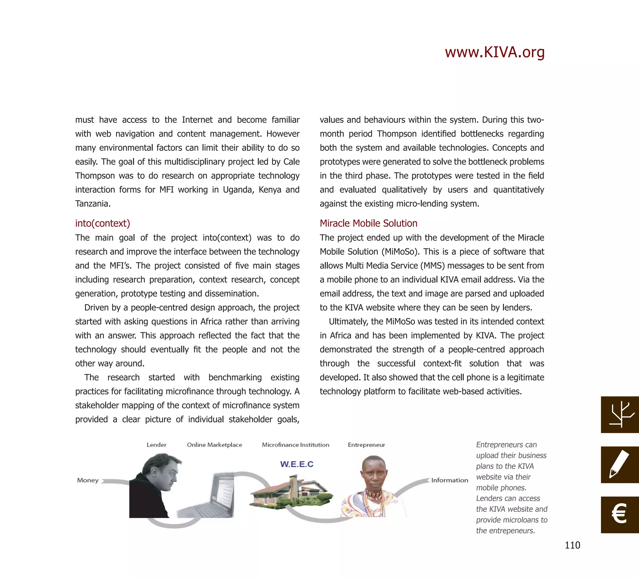 www.KIVA.org



must have access to the Internet and become familiar             values and behaviours within the system. During this two-
with web navigation and content management. However              month period Thompson identiﬁed bottlenecks regarding
many environmental factors can limit their ability to do so      both the system and available technologies. Concepts and
easily. The goal of this multidisciplinary project led by Cale   prototypes were generated to solve the bottleneck problems
Thompson was to do research on appropriate technology            in the third phase. The prototypes were tested in the ﬁeld
interaction forms for MFI working in Uganda, Kenya and           and evaluated qualitatively by users and quantitatively
Tanzania.                                                        against the existing micro-lending system.

into(context)                                                    Miracle Mobile Solution
The main goal of the project into(context) was to do             The project ended up with the development of the Miracle
research and improve the interface between the technology        Mobile Solution (MiMoSo). This is a piece of software that
and the MFI’s. The project consisted of ﬁve main stages          allows Multi Media Service (MMS) messages to be sent from
including research preparation, context research, concept        a mobile phone to an individual KIVA email address. Via the
generation, prototype testing and dissemination.                 email address, the text and image are parsed and uploaded
  Driven by a people-centred design approach, the project        to the KIVA website where they can be seen by lenders.
started with asking questions in Africa rather than arriving       Ultimately, the MiMoSo was tested in its intended context
with an answer. This approach reﬂected the fact that the         in Africa and has been implemented by KIVA. The project
technology should eventually ﬁt the people and not the           demonstrated the strength of a people-centred approach
other way around.                                                through the successful context-ﬁt solution that was
  The   research    started   with   benchmarking    existing    developed. It also showed that the cell phone is a legitimate
practices for facilitating microﬁnance through technology. A     technology platform to facilitate web-based activities.
stakeholder mapping of the context of microﬁnance system
provided a clear picture of individual stakeholder goals,

                                                                                                           Entrepreneurs can
                                                                                                           upload their business
                                                                                                           plans to the KIVA
                                                                                                           website via their
                                                                                                           mobile phones.
                                                                                                           Lenders can access
                                                                                                           the KIVA website and
                                                                                                           provide microloans to
                                                                                                           the entrepeneurs.
                                                                                                                                         €
                                                                                                                                   110
 