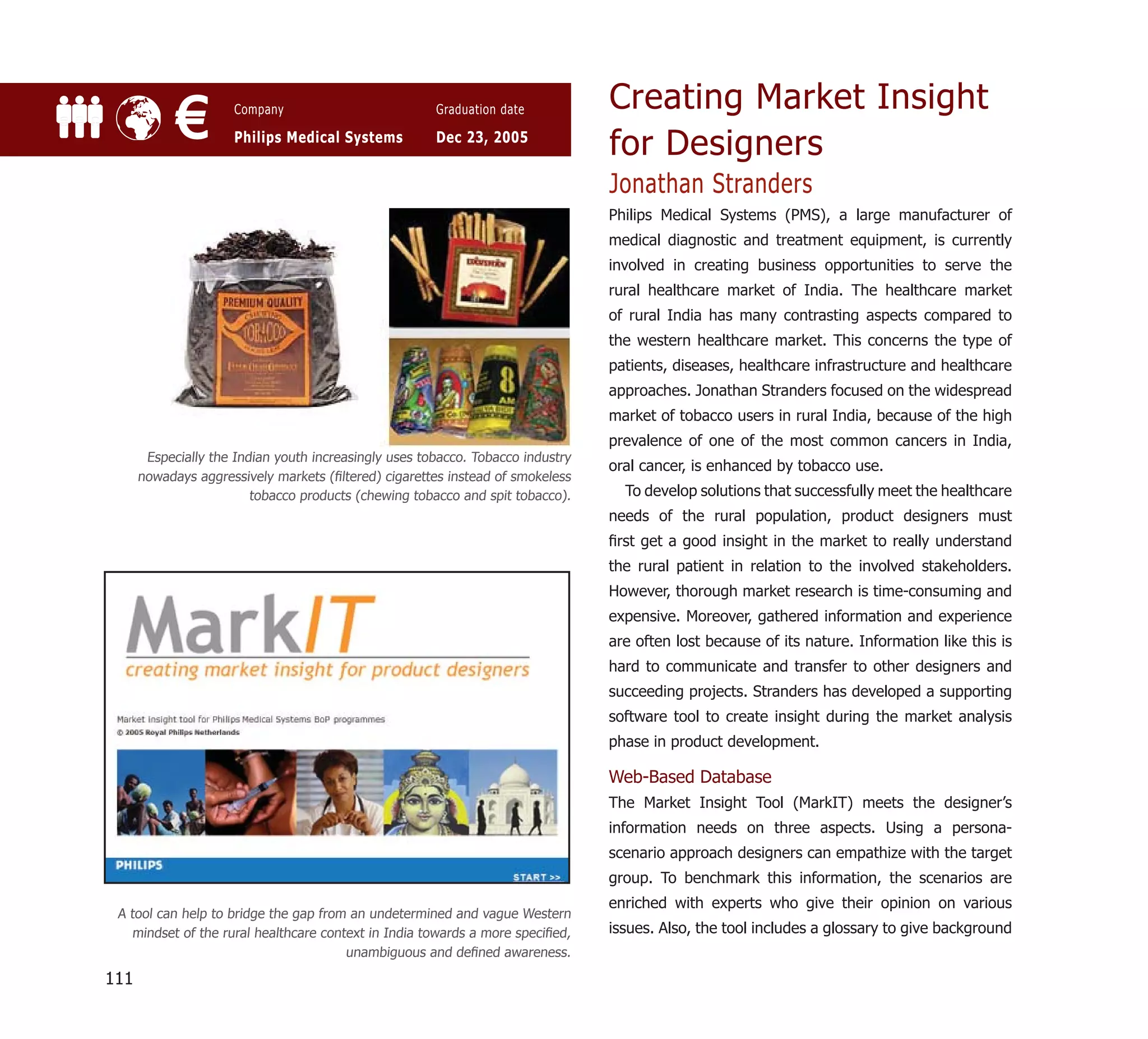 Creating Market Insight
            €         Company

                      Philips Medical Systems
                                                       Graduation date

                                                       Dec 23, 2005
                                                                                 for Designers
                                                                                 Jonathan Stranders
                                                                                 Philips Medical Systems (PMS), a large manufacturer of
                                                                                 medical diagnostic and treatment equipment, is currently
                                                                                 involved in creating business opportunities to serve the
                                                                                 rural healthcare market of India. The healthcare market
                                                                                 of rural India has many contrasting aspects compared to
                                                                                 the western healthcare market. This concerns the type of
                                                                                 patients, diseases, healthcare infrastructure and healthcare
                                                                                 approaches. Jonathan Stranders focused on the widespread
                                                                                 market of tobacco users in rural India, because of the high
                                                                                 prevalence of one of the most common cancers in India,
       Especially the Indian youth increasingly uses tobacco. Tobacco industry
                                                                                 oral cancer, is enhanced by tobacco use.
      nowadays aggressively markets (ﬁltered) cigarettes instead of smokeless
                         tobacco products (chewing tobacco and spit tobacco).      To develop solutions that successfully meet the healthcare
                                                                                 needs of the rural population, product designers must
                                                                                 ﬁrst get a good insight in the market to really understand
                                                                                 the rural patient in relation to the involved stakeholders.
                                                                                 However, thorough market research is time-consuming and
                                                                                 expensive. Moreover, gathered information and experience
                                                                                 are often lost because of its nature. Information like this is
                                                                                 hard to communicate and transfer to other designers and
                                                                                 succeeding projects. Stranders has developed a supporting
                                                                                 software tool to create insight during the market analysis
                                                                                 phase in product development.

                                                                                 Web-Based Database
                                                                                 The Market Insight Tool (MarkIT) meets the designer’s
                                                                                 information needs on three aspects. Using a persona-
                                                                                 scenario approach designers can empathize with the target
                                                                                 group. To benchmark this information, the scenarios are
                                                                                 enriched with experts who give their opinion on various
 A tool can help to bridge the gap from an undetermined and vague Western
   mindset of the rural healthcare context in India towards a more speciﬁed,     issues. Also, the tool includes a glossary to give background
                                       unambiguous and deﬁned awareness.

111
 