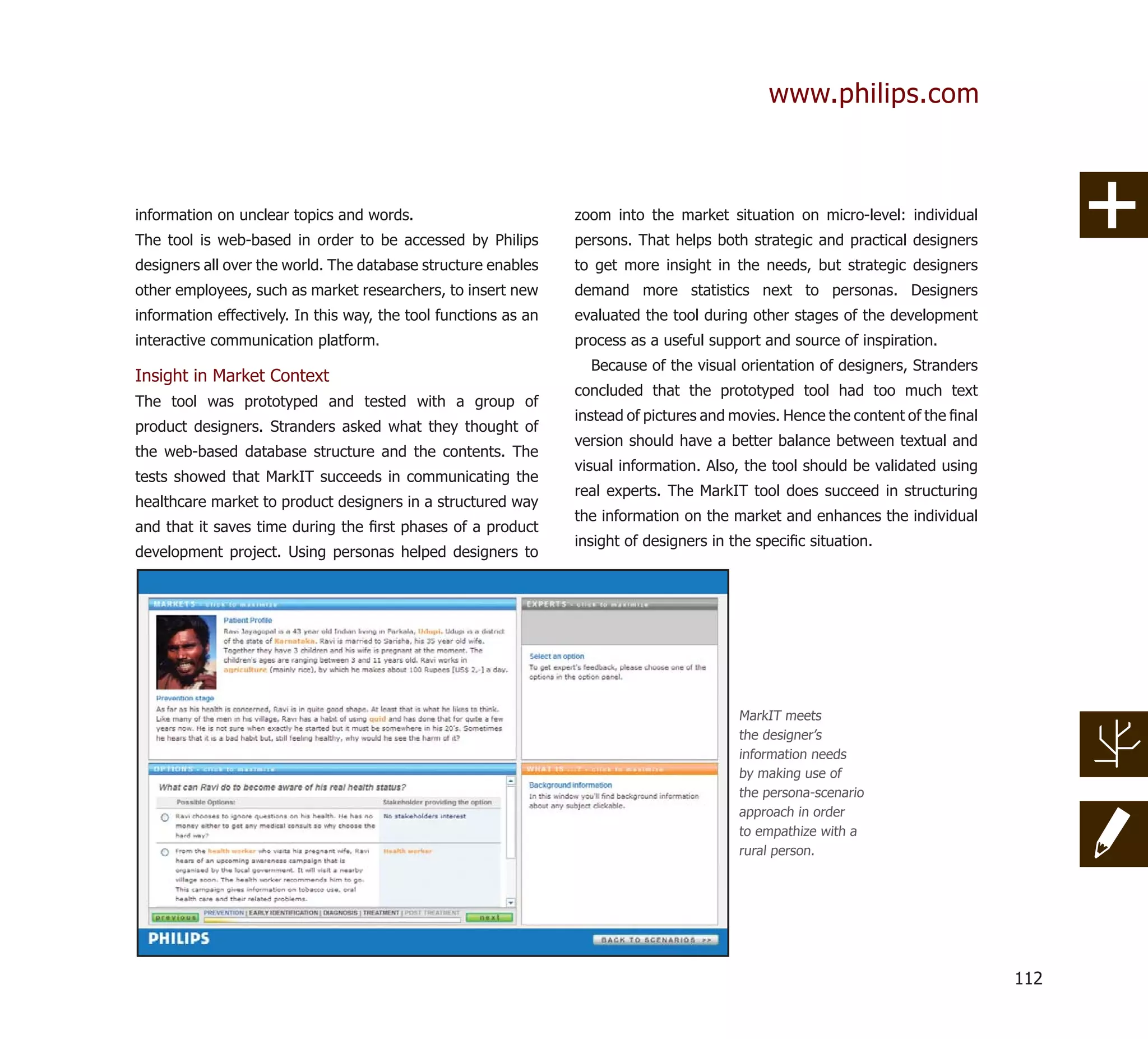 www.philips.com



information on unclear topics and words.                         zoom into the market situation on micro-level: individual
The tool is web-based in order to be accessed by Philips         persons. That helps both strategic and practical designers
designers all over the world. The database structure enables     to get more insight in the needs, but strategic designers
other employees, such as market researchers, to insert new       demand more statistics next to personas. Designers
information effectively. In this way, the tool functions as an   evaluated the tool during other stages of the development
interactive communication platform.                              process as a useful support and source of inspiration.
                                                                   Because of the visual orientation of designers, Stranders
Insight in Market Context
                                                                 concluded that the prototyped tool had too much text
The tool was prototyped and tested with a group of
                                                                 instead of pictures and movies. Hence the content of the ﬁnal
product designers. Stranders asked what they thought of
                                                                 version should have a better balance between textual and
the web-based database structure and the contents. The
                                                                 visual information. Also, the tool should be validated using
tests showed that MarkIT succeeds in communicating the
                                                                 real experts. The MarkIT tool does succeed in structuring
healthcare market to product designers in a structured way
                                                                 the information on the market and enhances the individual
and that it saves time during the ﬁrst phases of a product
                                                                 insight of designers in the speciﬁc situation.
development project. Using personas helped designers to




                                                                                          MarkIT meets
                                                                                          the designer’s
                                                                                          information needs
                                                                                          by making use of
                                                                                          the persona-scenario
                                                                                          approach in order
                                                                                          to empathize with a
                                                                                          rural person.




                                                                                                                                 112
 