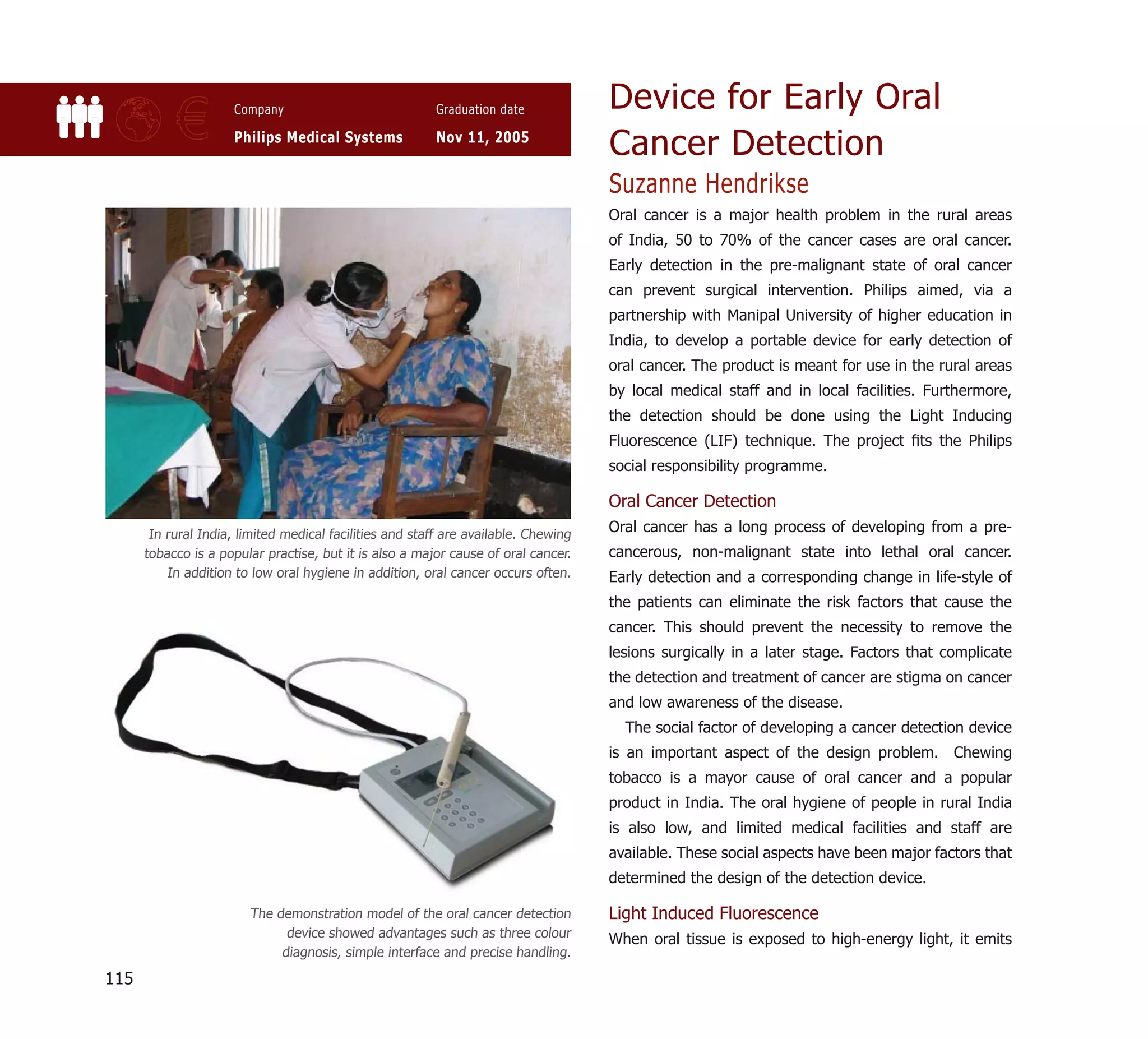 Device for Early Oral
           €          Company

                      Philips Medical Systems
                                                          Graduation date

                                                          Nov 11, 2005
                                                                                     Cancer Detection
                                                                                     Suzanne Hendrikse
                                                                                     Oral cancer is a major health problem in the rural areas
                                                                                     of India, 50 to 70% of the cancer cases are oral cancer.
                                                                                     Early detection in the pre-malignant state of oral cancer
                                                                                     can prevent surgical intervention. Philips aimed, via a
                                                                                     partnership with Manipal University of higher education in
                                                                                     India, to develop a portable device for early detection of
                                                                                     oral cancer. The product is meant for use in the rural areas
                                                                                     by local medical staff and in local facilities. Furthermore,
                                                                                     the detection should be done using the Light Inducing
                                                                                     Fluorescence (LIF) technique. The project ﬁts the Philips
                                                                                     social responsibility programme.

                                                                                     Oral Cancer Detection
       In rural India, limited medical facilities and staff are available. Chewing
                                                                                     Oral cancer has a long process of developing from a pre-
      tobacco is a popular practise, but it is also a major cause of oral cancer.    cancerous, non-malignant state into lethal oral cancer.
          In addition to low oral hygiene in addition, oral cancer occurs often.     Early detection and a corresponding change in life-style of
                                                                                     the patients can eliminate the risk factors that cause the
                                                                                     cancer. This should prevent the necessity to remove the
                                                                                     lesions surgically in a later stage. Factors that complicate
                                                                                     the detection and treatment of cancer are stigma on cancer
                                                                                     and low awareness of the disease.
                                                                                       The social factor of developing a cancer detection device
                                                                                     is an important aspect of the design problem. Chewing
                                                                                     tobacco is a mayor cause of oral cancer and a popular
                                                                                     product in India. The oral hygiene of people in rural India
                                                                                     is also low, and limited medical facilities and staff are
                                                                                     available. These social aspects have been major factors that
                                                                                     determined the design of the detection device.

                        The demonstration model of the oral cancer detection         Light Induced Fluorescence
                              device showed advantages such as three colour          When oral tissue is exposed to high-energy light, it emits
                             diagnosis, simple interface and precise handling.

115
 