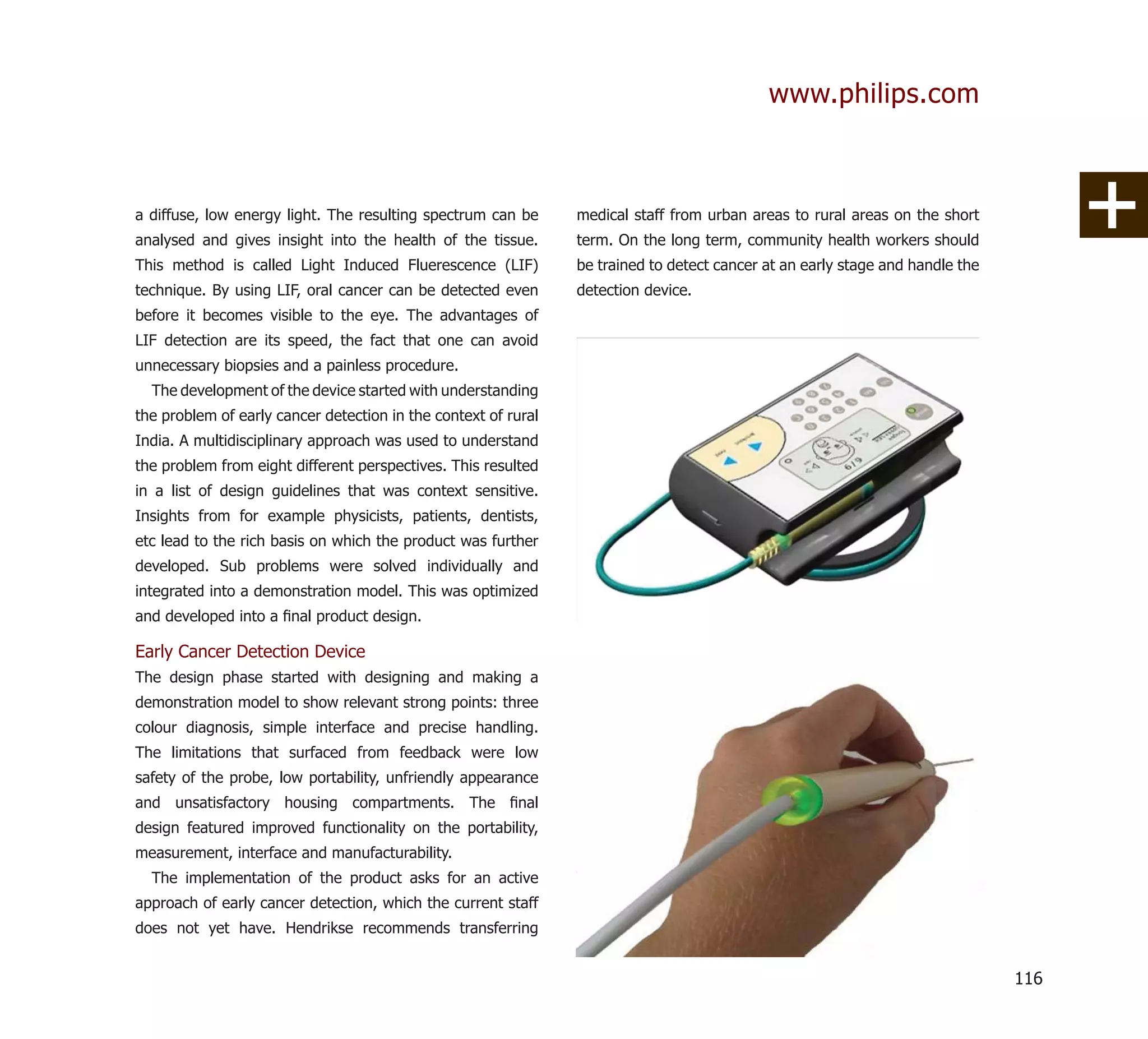 www.philips.com



a diffuse, low energy light. The resulting spectrum can be      medical staff from urban areas to rural areas on the short
analysed and gives insight into the health of the tissue.       term. On the long term, community health workers should
This method is called Light Induced Fluerescence (LIF)          be trained to detect cancer at an early stage and handle the
technique. By using LIF, oral cancer can be detected even       detection device.
before it becomes visible to the eye. The advantages of
LIF detection are its speed, the fact that one can avoid
unnecessary biopsies and a painless procedure.
  The development of the device started with understanding
the problem of early cancer detection in the context of rural
India. A multidisciplinary approach was used to understand
the problem from eight different perspectives. This resulted
in a list of design guidelines that was context sensitive.
Insights from for example physicists, patients, dentists,
etc lead to the rich basis on which the product was further
developed. Sub problems were solved individually and
integrated into a demonstration model. This was optimized
and developed into a ﬁnal product design.

Early Cancer Detection Device
The design phase started with designing and making a
demonstration model to show relevant strong points: three
colour diagnosis, simple interface and precise handling.
The limitations that surfaced from feedback were low
safety of the probe, low portability, unfriendly appearance
and unsatisfactory housing compartments. The ﬁnal
design featured improved functionality on the portability,
measurement, interface and manufacturability.
  The implementation of the product asks for an active
approach of early cancer detection, which the current staff
does not yet have. Hendrikse recommends transferring


                                                                                                                               116
 