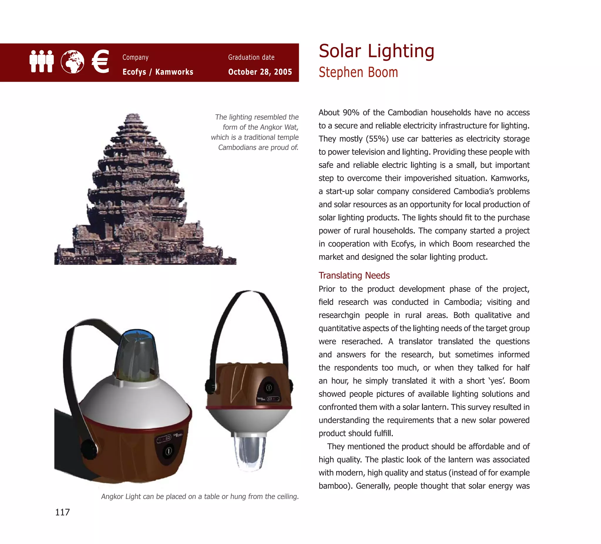 Solar Lighting
      €     Company

            Ecofys / Kamworks
                                              Graduation date

                                              October 28, 2005          Stephen Boom

                                                                        About 90% of the Cambodian households have no access
                                         The lighting resembled the
                                           form of the Angkor Wat,      to a secure and reliable electricity infrastructure for lighting.
                                        which is a traditional temple   They mostly (55%) use car batteries as electricity storage
                                          Cambodians are proud of.
                                                                        to power television and lighting. Providing these people with
                                                                        safe and reliable electric lighting is a small, but important
                                                                        step to overcome their impoverished situation. Kamworks,
                                                                        a start-up solar company considered Cambodia’s problems
                                                                        and solar resources as an opportunity for local production of
                                                                        solar lighting products. The lights should ﬁt to the purchase
                                                                        power of rural households. The company started a project
                                                                        in cooperation with Ecofys, in which Boom researched the
                                                                        market and designed the solar lighting product.

                                                                        Translating Needs
                                                                        Prior to the product development phase of the project,
                                                                        ﬁeld research was conducted in Cambodia; visiting and
                                                                        researchgin people in rural areas. Both qualitative and
                                                                        quantitative aspects of the lighting needs of the target group
                                                                        were reserached. A translator translated the questions
                                                                        and answers for the research, but sometimes informed
                                                                        the respondents too much, or when they talked for half
                                                                        an hour, he simply translated it with a short ‘yes’. Boom
                                                                        showed people pictures of available lighting solutions and
                                                                        confronted them with a solar lantern. This survey resulted in
                                                                        understanding the requirements that a new solar powered
                                                                        product should fulﬁll.
                                                                          They mentioned the product should be affordable and of
                                                                        high quality. The plastic look of the lantern was associated
                                                                        with modern, high quality and status (instead of for example
                                                                        bamboo). Generally, people thought that solar energy was
      Angkor Light can be placed on a table or hung from the ceiling.

117
 