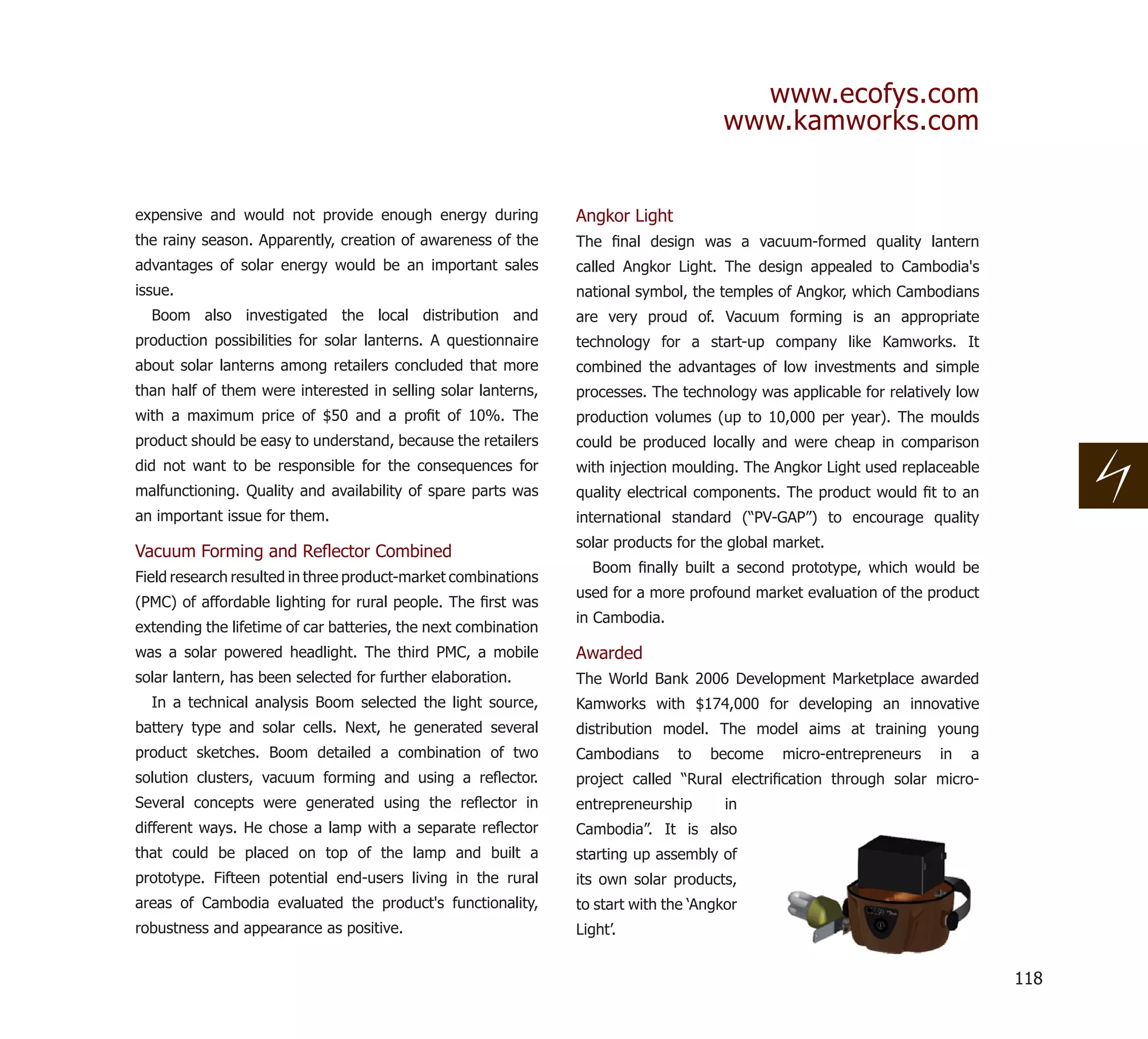 www.ecofys.com
                                                                                      www.kamworks.com


expensive and would not provide enough energy during            Angkor Light
the rainy season. Apparently, creation of awareness of the      The ﬁnal design was a vacuum-formed quality lantern
advantages of solar energy would be an important sales          called Angkor Light. The design appealed to Cambodia's
issue.                                                          national symbol, the temples of Angkor, which Cambodians
  Boom also investigated the local distribution and             are very proud of. Vacuum forming is an appropriate
production possibilities for solar lanterns. A questionnaire    technology for a start-up company like Kamworks. It
about solar lanterns among retailers concluded that more        combined the advantages of low investments and simple
than half of them were interested in selling solar lanterns,    processes. The technology was applicable for relatively low
with a maximum price of $50 and a proﬁt of 10%. The             production volumes (up to 10,000 per year). The moulds
product should be easy to understand, because the retailers     could be produced locally and were cheap in comparison
did not want to be responsible for the consequences for         with injection moulding. The Angkor Light used replaceable
malfunctioning. Quality and availability of spare parts was     quality electrical components. The product would ﬁt to an
an important issue for them.                                    international standard (“PV-GAP”) to encourage quality
                                                                solar products for the global market.
Vacuum Forming and Reﬂector Combined
                                                                  Boom ﬁnally built a second prototype, which would be
Field research resulted in three product-market combinations
                                                                used for a more profound market evaluation of the product
(PMC) of affordable lighting for rural people. The ﬁrst was
                                                                in Cambodia.
extending the lifetime of car batteries, the next combination
was a solar powered headlight. The third PMC, a mobile          Awarded
solar lantern, has been selected for further elaboration.       The World Bank 2006 Development Marketplace awarded
  In a technical analysis Boom selected the light source,       Kamworks with $174,000 for developing an innovative
battery type and solar cells. Next, he generated several        distribution model. The model aims at training young
product sketches. Boom detailed a combination of two            Cambodians     to   become    micro-entrepreneurs    in   a
solution clusters, vacuum forming and using a reﬂector.         project called “Rural electriﬁcation through solar micro-
Several concepts were generated using the reﬂector in           entrepreneurship       in
different ways. He chose a lamp with a separate reﬂector        Cambodia”. It is also
that could be placed on top of the lamp and built a             starting up assembly of
prototype. Fifteen potential end-users living in the rural      its own solar products,
areas of Cambodia evaluated the product's functionality,        to start with the ‘Angkor
robustness and appearance as positive.                          Light’.


                                                                                                                              118
 