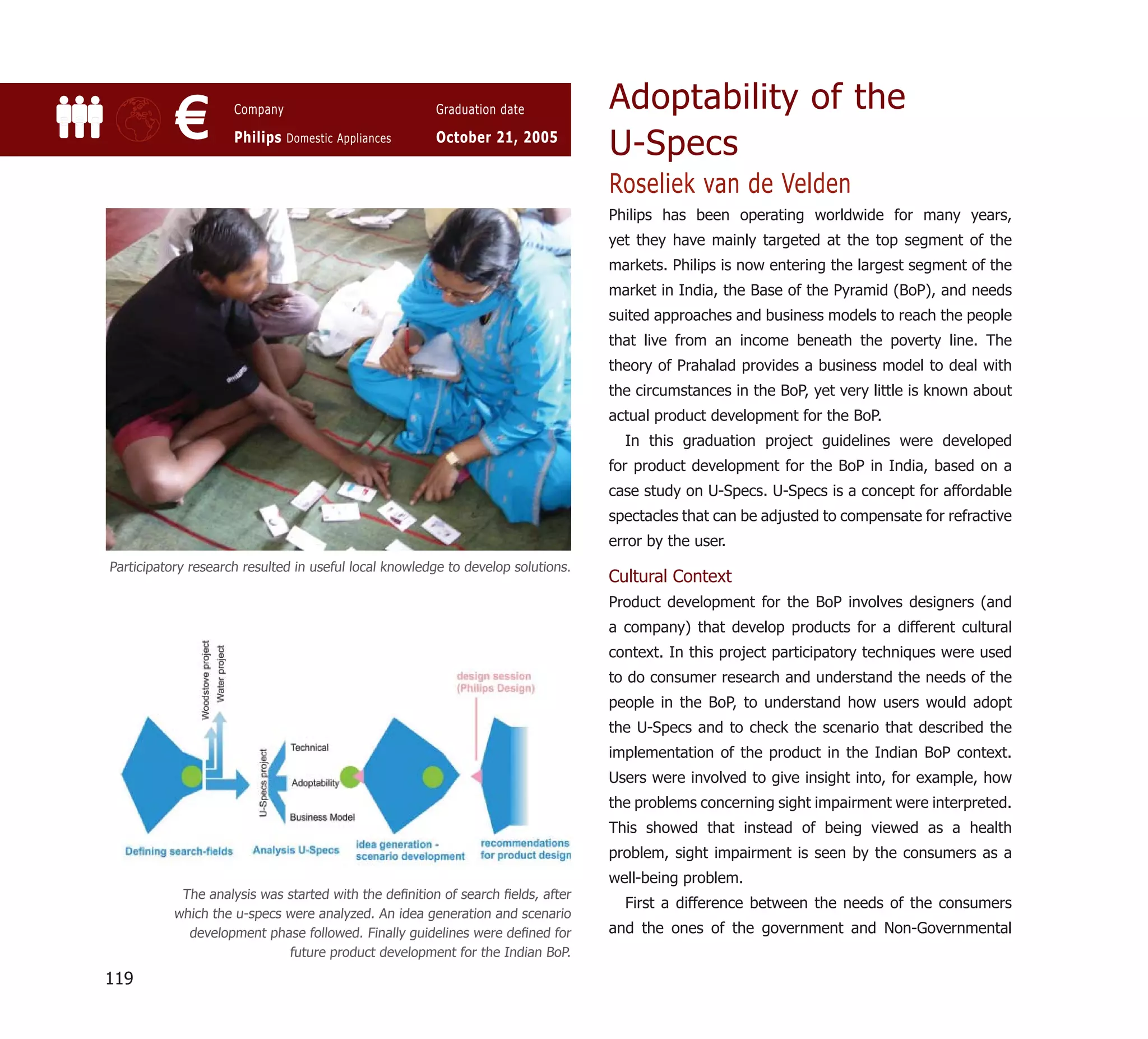 Adoptability of the
           €         Company

                     Philips Domestic Appliances
                                                       Graduation date

                                                       October 21, 2005
                                                                                  U-Specs
                                                                                  Roseliek van de Velden
                                                                                  Philips has been operating worldwide for many years,
                                                                                  yet they have mainly targeted at the top segment of the
                                                                                  markets. Philips is now entering the largest segment of the
                                                                                  market in India, the Base of the Pyramid (BoP), and needs
                                                                                  suited approaches and business models to reach the people
                                                                                  that live from an income beneath the poverty line. The
                                                                                  theory of Prahalad provides a business model to deal with
                                                                                  the circumstances in the BoP, yet very little is known about
                                                                                  actual product development for the BoP.
                                                                                    In this graduation project guidelines were developed
                                                                                  for product development for the BoP in India, based on a
                                                                                  case study on U-Specs. U-Specs is a concept for affordable
                                                                                  spectacles that can be adjusted to compensate for refractive
                                                                                  error by the user.
Participatory research resulted in useful local knowledge to develop solutions.
                                                                                  Cultural Context
                                                                                  Product development for the BoP involves designers (and
                                                                                  a company) that develop products for a different cultural
                                                                                  context. In this project participatory techniques were used
                                                                                  to do consumer research and understand the needs of the
                                                                                  people in the BoP, to understand how users would adopt
                                                                                  the U-Specs and to check the scenario that described the
                                                                                  implementation of the product in the Indian BoP context.
                                                                                  Users were involved to give insight into, for example, how
                                                                                  the problems concerning sight impairment were interpreted.
                                                                                  This showed that instead of being viewed as a health
                                                                                  problem, sight impairment is seen by the consumers as a
                                                                                  well-being problem.
            The analysis was started with the deﬁnition of search ﬁelds, after
                                                                                    First a difference between the needs of the consumers
           which the u-specs were analyzed. An idea generation and scenario
             development phase followed. Finally guidelines were deﬁned for       and the ones of the government and Non-Governmental
                             future product development for the Indian BoP.

119
 