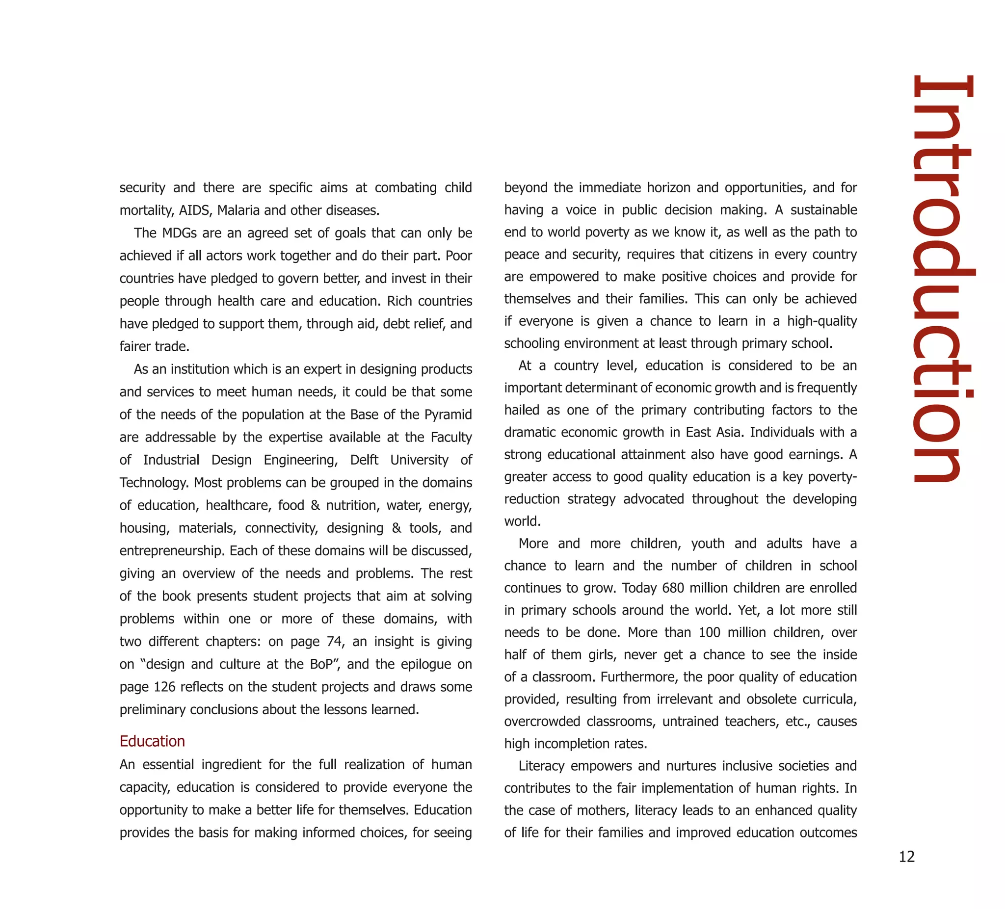 Introduction
security and there are speciﬁc aims at combating child         beyond the immediate horizon and opportunities, and for
mortality, AIDS, Malaria and other diseases.                   having a voice in public decision making. A sustainable
  The MDGs are an agreed set of goals that can only be         end to world poverty as we know it, as well as the path to
achieved if all actors work together and do their part. Poor   peace and security, requires that citizens in every country
countries have pledged to govern better, and invest in their   are empowered to make positive choices and provide for
people through health care and education. Rich countries       themselves and their families. This can only be achieved
have pledged to support them, through aid, debt relief, and    if everyone is given a chance to learn in a high-quality
fairer trade.                                                  schooling environment at least through primary school.
  As an institution which is an expert in designing products     At a country level, education is considered to be an
and services to meet human needs, it could be that some        important determinant of economic growth and is frequently
of the needs of the population at the Base of the Pyramid      hailed as one of the primary contributing factors to the

are addressable by the expertise available at the Faculty      dramatic economic growth in East Asia. Individuals with a

of Industrial Design Engineering, Delft University of          strong educational attainment also have good earnings. A

Technology. Most problems can be grouped in the domains        greater access to good quality education is a key poverty-

of education, healthcare, food & nutrition, water, energy,     reduction strategy advocated throughout the developing
                                                               world.
housing, materials, connectivity, designing & tools, and
                                                                 More and more children, youth and adults have a
entrepreneurship. Each of these domains will be discussed,
                                                               chance to learn and the number of children in school
giving an overview of the needs and problems. The rest
                                                               continues to grow. Today 680 million children are enrolled
of the book presents student projects that aim at solving
                                                               in primary schools around the world. Yet, a lot more still
problems within one or more of these domains, with
                                                               needs to be done. More than 100 million children, over
two different chapters: on page 74, an insight is giving
                                                               half of them girls, never get a chance to see the inside
on “design and culture at the BoP”, and the epilogue on
                                                               of a classroom. Furthermore, the poor quality of education
page 126 reﬂects on the student projects and draws some
                                                               provided, resulting from irrelevant and obsolete curricula,
preliminary conclusions about the lessons learned.
                                                               overcrowded classrooms, untrained teachers, etc., causes
Education                                                      high incompletion rates.
An essential ingredient for the full realization of human        Literacy empowers and nurtures inclusive societies and
capacity, education is considered to provide everyone the      contributes to the fair implementation of human rights. In
opportunity to make a better life for themselves. Education    the case of mothers, literacy leads to an enhanced quality
provides the basis for making informed choices, for seeing     of life for their families and improved education outcomes
                                                                                                                             12
 
