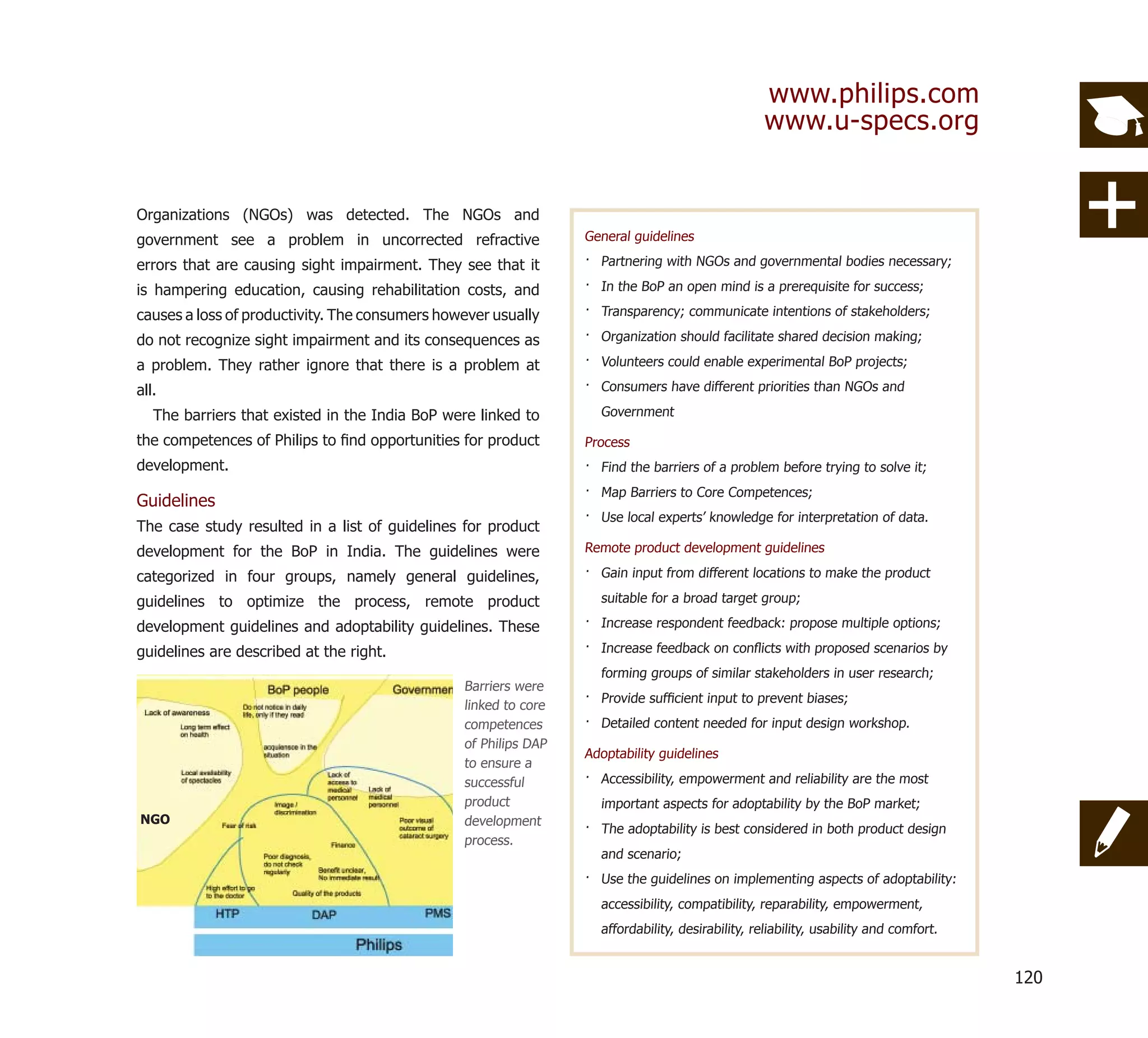 www.philips.com
                                                                                                  www.u-specs.org


Organizations (NGOs) was detected. The NGOs and
government see a problem in uncorrected refractive               General guidelines

errors that are causing sight impairment. They see that it       · Partnering with NGOs and governmental bodies necessary;

is hampering education, causing rehabilitation costs, and        · In the BoP an open mind is a prerequisite for success;

causes a loss of productivity. The consumers however usually     · Transparency; communicate intentions of stakeholders;

do not recognize sight impairment and its consequences as        · Organization should facilitate shared decision making;

a problem. They rather ignore that there is a problem at         · Volunteers could enable experimental BoP projects;

all.                                                             · Consumers have different priorities than NGOs and

   The barriers that existed in the India BoP were linked to       Government

the competences of Philips to ﬁnd opportunities for product      Process
development.                                                     · Find the barriers of a problem before trying to solve it;
                                                                 · Map Barriers to Core Competences;
Guidelines
                                                                 · Use local experts’ knowledge for interpretation of data.
The case study resulted in a list of guidelines for product
development for the BoP in India. The guidelines were            Remote product development guidelines

categorized in four groups, namely general guidelines,           · Gain input from different locations to make the product

guidelines to optimize the process, remote product                 suitable for a broad target group;

development guidelines and adoptability guidelines. These        · Increase respondent feedback: propose multiple options;

guidelines are described at the right.                           · Increase feedback on conﬂicts with proposed scenarios by
                                                                   forming groups of similar stakeholders in user research;
                                                Barriers were
                                                                 · Provide sufﬁcient input to prevent biases;
                                                linked to core
                                                competences      · Detailed content needed for input design workshop.
                                                of Philips DAP
                                                                 Adoptability guidelines
                                                to ensure a
                                                successful       · Accessibility, empowerment and reliability are the most
                                                product            important aspects for adoptability by the BoP market;
NGO                                             development
                                                                 · The adoptability is best considered in both product design
                                                process.
                                                                   and scenario;
                                                                 · Use the guidelines on implementing aspects of adoptability:
                                                                   accessibility, compatibility, reparability, empowerment,
                                                                   affordability, desirability, reliability, usability and comfort.


                                                                                                                                      120
 