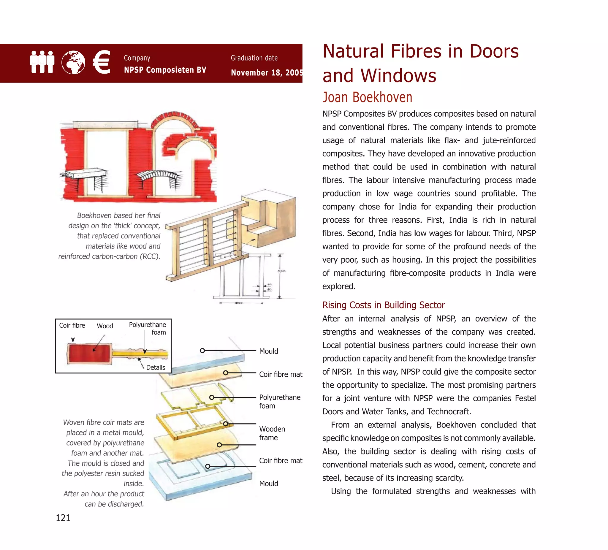 Natural Fibres in Doors
            €        Company
                     NPSP Composieten BV
                                           Graduation date

                                           November 18, 2005
                                                                    and Windows
                                                                    Joan Boekhoven
                                                                    NPSP Composites BV produces composites based on natural
                                                                    and conventional ﬁbres. The company intends to promote
                                                                    usage of natural materials like ﬂax- and jute-reinforced
                                                                    composites. They have developed an innovative production
                                                                    method that could be used in combination with natural
                                                                    ﬁbres. The labour intensive manufacturing process made
                                                                    production in low wage countries sound proﬁtable. The
                                                                    company chose for India for expanding their production
      Boekhoven based her ﬁnal
                                                                    process for three reasons. First, India is rich in natural
    design on the 'thick' concept,
      that replaced conventional                                    ﬁbres. Second, India has low wages for labour. Third, NPSP
         materials like wood and                                    wanted to provide for some of the profound needs of the
reinforced carbon-carbon (RCC).
                                                                    very poor, such as housing. In this project the possibilities
                                                                    of manufacturing ﬁbre-composite products in India were
                                                                    explored.

                                                                    Rising Costs in Building Sector
                                                                    After an internal analysis of NPSP, an overview of the
Coir ﬁbre   Wood       Polyurethane
                               foam                                 strengths and weaknesses of the company was created.
                                                                    Local potential business partners could increase their own
                                                    Mould
                                                                    production capacity and beneﬁt from the knowledge transfer
                               Details
                                                    Coir ﬁbre mat   of NPSP. In this way, NPSP could give the composite sector
                                                                    the opportunity to specialize. The most promising partners
                                                    Polyurethane    for a joint venture with NPSP were the companies Festel
                                                    foam
                                                                    Doors and Water Tanks, and Technocraft.
  Woven ﬁbre coir mats are                                            From an external analysis, Boekhoven concluded that
                                                    Wooden
   placed in a metal mould,
                                                    frame           speciﬁc knowledge on composites is not commonly available.
   covered by polyurethane
     foam and another mat.                                          Also, the building sector is dealing with rising costs of
   The mould is closed and                          Coir ﬁbre mat
                                                                    conventional materials such as wood, cement, concrete and
 the polyester resin sucked
                                                                    steel, because of its increasing scarcity.
                     inside.                        Mould
  After an hour the product                                           Using the formulated strengths and weaknesses with
         can be discharged.

121
 