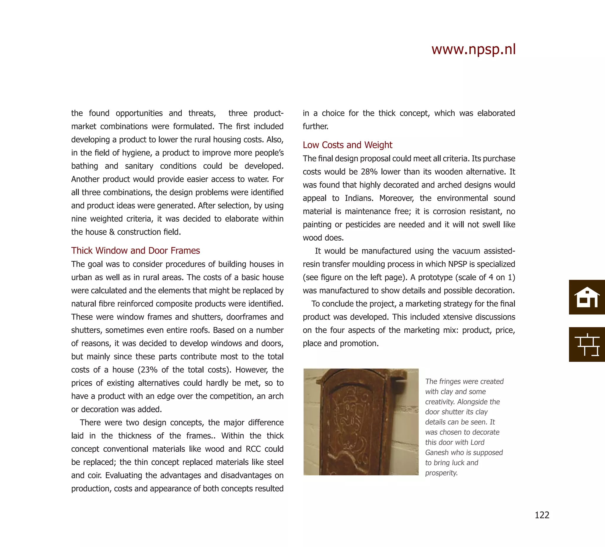 www.npsp.nl



the found opportunities and threats,        three product-     in a choice for the thick concept, which was elaborated
market combinations were formulated. The ﬁrst included         further.
developing a product to lower the rural housing costs. Also,
                                                               Low Costs and Weight
in the ﬁeld of hygiene, a product to improve more people’s
                                                               The ﬁnal design proposal could meet all criteria. Its purchase
bathing and sanitary conditions could be developed.
                                                               costs would be 28% lower than its wooden alternative. It
Another product would provide easier access to water. For
                                                               was found that highly decorated and arched designs would
all three combinations, the design problems were identiﬁed
                                                               appeal to Indians. Moreover, the environmental sound
and product ideas were generated. After selection, by using
                                                               material is maintenance free; it is corrosion resistant, no
nine weighted criteria, it was decided to elaborate within
                                                               painting or pesticides are needed and it will not swell like
the house & construction ﬁeld.
                                                               wood does.
Thick Window and Door Frames                                      It would be manufactured using the vacuum assisted-
The goal was to consider procedures of building houses in      resin transfer moulding process in which NPSP is specialized
urban as well as in rural areas. The costs of a basic house    (see ﬁgure on the left page). A prototype (scale of 4 on 1)
were calculated and the elements that might be replaced by     was manufactured to show details and possible decoration.
natural ﬁbre reinforced composite products were identiﬁed.       To conclude the project, a marketing strategy for the ﬁnal
These were window frames and shutters, doorframes and          product was developed. This included xtensive discussions
shutters, sometimes even entire roofs. Based on a number       on the four aspects of the marketing mix: product, price,
of reasons, it was decided to develop windows and doors,       place and promotion.
but mainly since these parts contribute most to the total
costs of a house (23% of the total costs). However, the
prices of existing alternatives could hardly be met, so to                                        The fringes were created
                                                                                                  with clay and some
have a product with an edge over the competition, an arch
                                                                                                  creativity. Alongside the
or decoration was added.                                                                          door shutter its clay
  There were two design concepts, the major difference                                            details can be seen. It
                                                                                                  was chosen to decorate
laid in the thickness of the frames.. Within the thick
                                                                                                  this door with Lord
concept conventional materials like wood and RCC could                                            Ganesh who is supposed
be replaced; the thin concept replaced materials like steel                                       to bring luck and
and coir. Evaluating the advantages and disadvantages on                                          prosperity.

production, costs and appearance of both concepts resulted


                                                                                                                                122
 