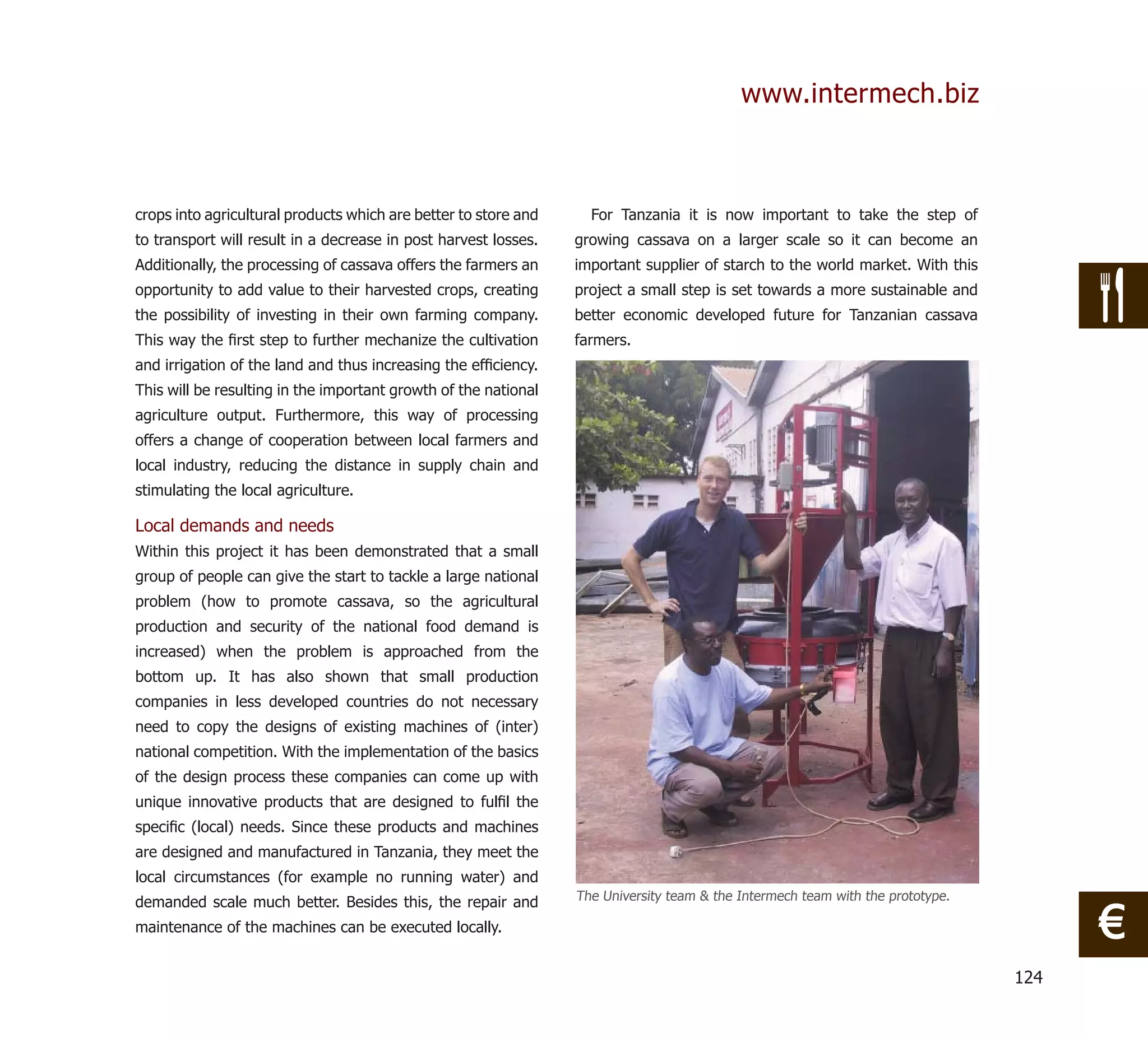 www.intermech.biz



crops into agricultural products which are better to store and     For Tanzania it is now important to take the step of
to transport will result in a decrease in post harvest losses.   growing cassava on a larger scale so it can become an
Additionally, the processing of cassava offers the farmers an    important supplier of starch to the world market. With this
opportunity to add value to their harvested crops, creating      project a small step is set towards a more sustainable and
the possibility of investing in their own farming company.       better economic developed future for Tanzanian cassava
This way the ﬁrst step to further mechanize the cultivation      farmers.
and irrigation of the land and thus increasing the efﬁciency.
This will be resulting in the important growth of the national
agriculture output. Furthermore, this way of processing
offers a change of cooperation between local farmers and
local industry, reducing the distance in supply chain and
stimulating the local agriculture.

Local demands and needs
Within this project it has been demonstrated that a small
group of people can give the start to tackle a large national
problem (how to promote cassava, so the agricultural
production and security of the national food demand is
increased) when the problem is approached from the
bottom up. It has also shown that small production
companies in less developed countries do not necessary
need to copy the designs of existing machines of (inter)
national competition. With the implementation of the basics
of the design process these companies can come up with
unique innovative products that are designed to fulﬁl the
speciﬁc (local) needs. Since these products and machines
are designed and manufactured in Tanzania, they meet the
local circumstances (for example no running water) and
demanded scale much better. Besides this, the repair and         The University team & the Intermech team with the prototype.

maintenance of the machines can be executed locally.                                                                                  €
                                                                                                                                124
 