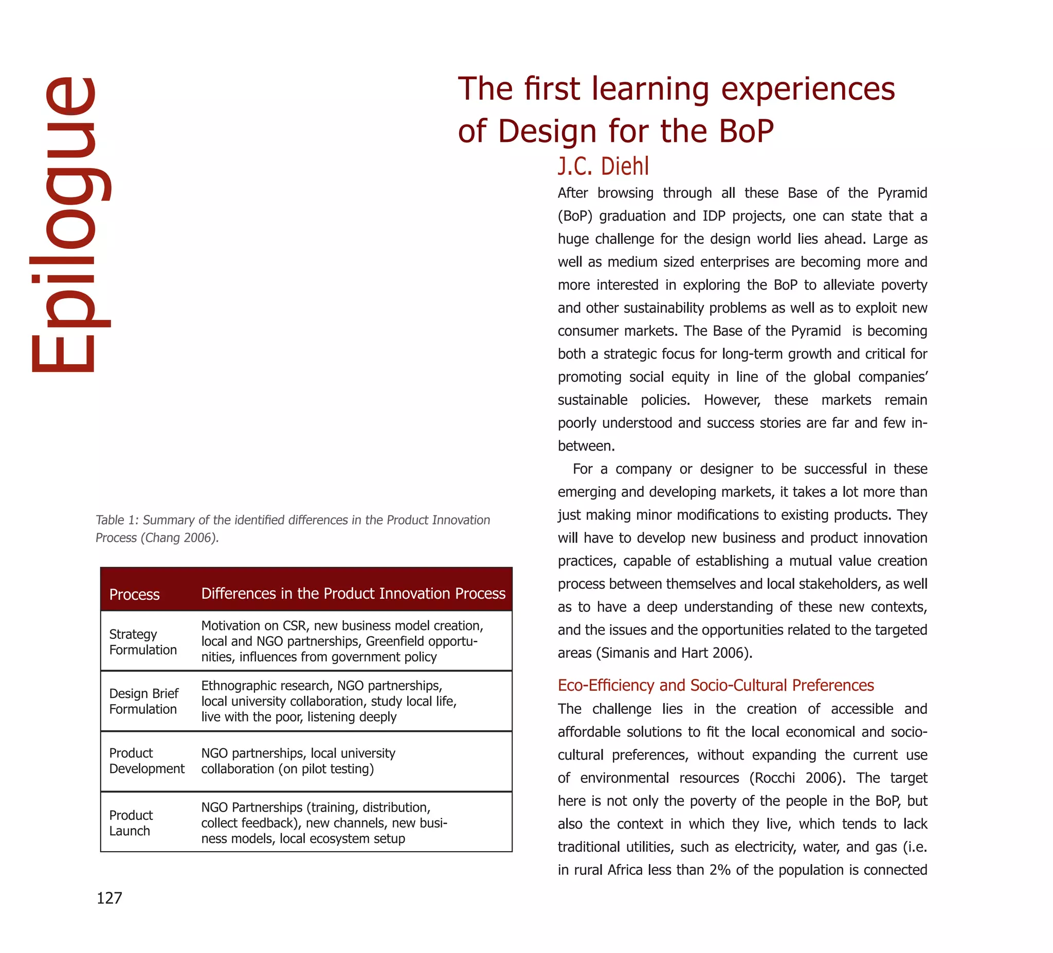 Epilogue                                                                     The ﬁrst learning experiences
                                                                             of Design for the BoP
                                                                                   J.C. Diehl
                                                                                   After browsing through all these Base of the Pyramid
                                                                                   (BoP) graduation and IDP projects, one can state that a
                                                                                   huge challenge for the design world lies ahead. Large as
                                                                                   well as medium sized enterprises are becoming more and
                                                                                   more interested in exploring the BoP to alleviate poverty
                                                                                   and other sustainability problems as well as to exploit new
                                                                                   consumer markets. The Base of the Pyramid is becoming
                                                                                   both a strategic focus for long-term growth and critical for
                                                                                   promoting social equity in line of the global companies’
                                                                                   sustainable policies. However, these markets remain
                                                                                   poorly understood and success stories are far and few in-
                                                                                   between.
                                                                                     For a company or designer to be successful in these
                                                                                   emerging and developing markets, it takes a lot more than
      Table 1: Summary of the identiﬁed differences in the Product Innovation      just making minor modiﬁcations to existing products. They
      Process (Chang 2006).                                                        will have to develop new business and product innovation
                                                                                   practices, capable of establishing a mutual value creation
                                                                                   process between themselves and local stakeholders, as well
        Process          Differences in the Product Innovation Process
                                                                                   as to have a deep understanding of these new contexts,
                         Motivation on CSR, new business model creation,           and the issues and the opportunities related to the targeted
        Strategy
                         local and NGO partnerships, Greenfield opportu-
        Formulation                                                                areas (Simanis and Hart 2006).
                         nities, influences from government policy

        Design Brief
                         Ethnographic research, NGO partnerships,                  Eco-Efﬁciency and Socio-Cultural Preferences
                         local university collaboration, study local life,
        Formulation                                                                The challenge lies in the creation of accessible and
                         live with the poor, listening deeply
                                                                                   affordable solutions to ﬁt the local economical and socio-
        Product          NGO partnerships, local university                        cultural preferences, without expanding the current use
        Development      collaboration (on pilot testing)
                                                                                   of environmental resources (Rocchi 2006). The target

                         NGO Partnerships (training, distribution,                 here is not only the poverty of the people in the BoP, but
        Product
                         collect feedback), new channels, new busi-                also the context in which they live, which tends to lack
        Launch
                         ness models, local ecosystem setup
                                                                                   traditional utilities, such as electricity, water, and gas (i.e.
                                                                                   in rural Africa less than 2% of the population is connected

      127
 