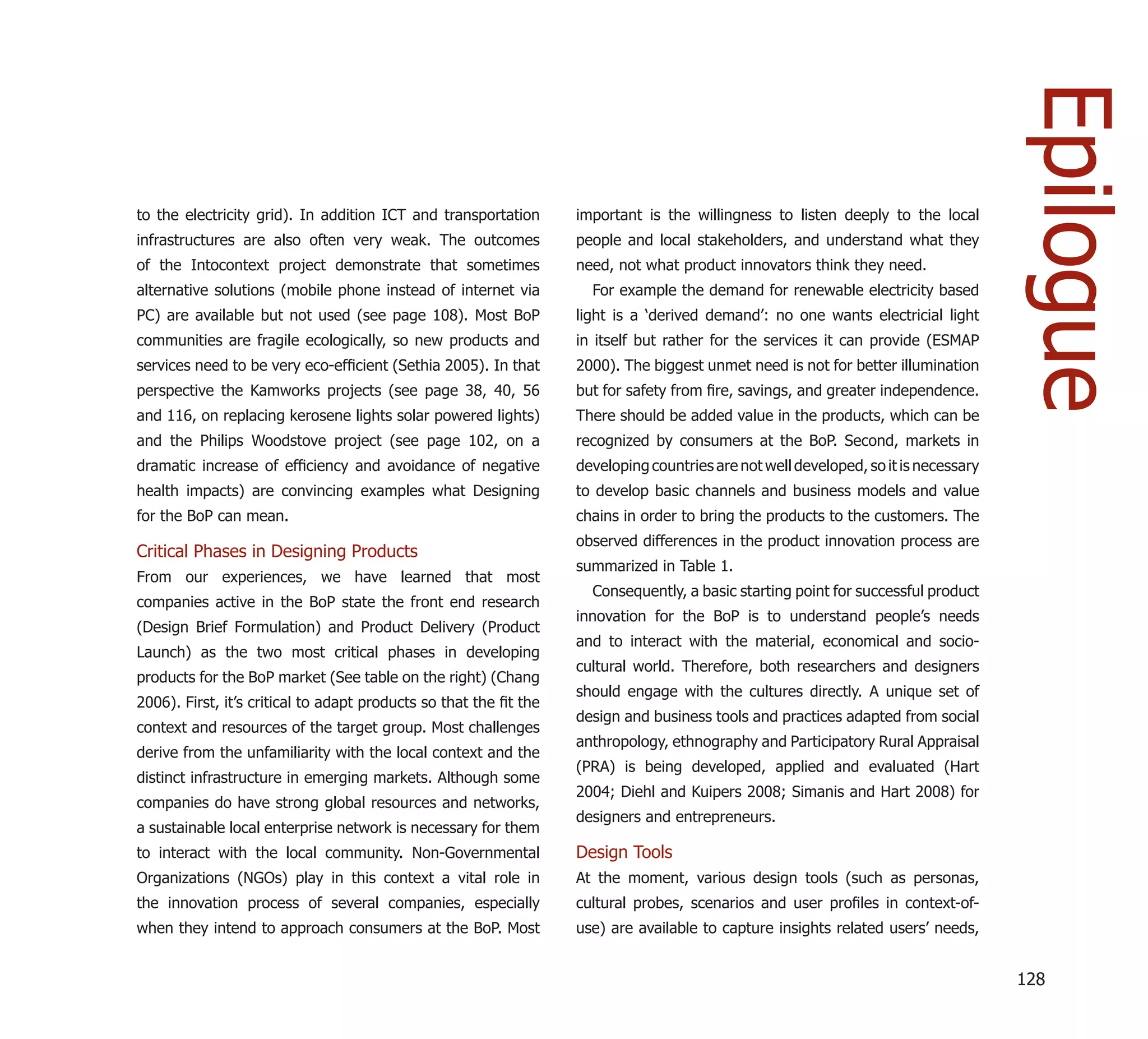 Epilogue
to the electricity grid). In addition ICT and transportation       important is the willingness to listen deeply to the local
infrastructures are also often very weak. The outcomes             people and local stakeholders, and understand what they
of the Intocontext project demonstrate that sometimes              need, not what product innovators think they need.
alternative solutions (mobile phone instead of internet via          For example the demand for renewable electricity based
PC) are available but not used (see page 108). Most BoP            light is a ‘derived demand’: no one wants electricial light
communities are fragile ecologically, so new products and          in itself but rather for the services it can provide (ESMAP
services need to be very eco-efﬁcient (Sethia 2005). In that       2000). The biggest unmet need is not for better illumination
perspective the Kamworks projects (see page 38, 40, 56             but for safety from ﬁre, savings, and greater independence.
and 116, on replacing kerosene lights solar powered lights)        There should be added value in the products, which can be
and the Philips Woodstove project (see page 102, on a              recognized by consumers at the BoP. Second, markets in
dramatic increase of efﬁciency and avoidance of negative           developing countries are not well developed, so it is necessary
health impacts) are convincing examples what Designing             to develop basic channels and business models and value
for the BoP can mean.                                              chains in order to bring the products to the customers. The
                                                                   observed differences in the product innovation process are
Critical Phases in Designing Products
                                                                   summarized in Table 1.
From our experiences, we have learned that most
                                                                     Consequently, a basic starting point for successful product
companies active in the BoP state the front end research
                                                                   innovation for the BoP is to understand people’s needs
(Design Brief Formulation) and Product Delivery (Product
                                                                   and to interact with the material, economical and socio-
Launch) as the two most critical phases in developing
                                                                   cultural world. Therefore, both researchers and designers
products for the BoP market (See table on the right) (Chang
                                                                   should engage with the cultures directly. A unique set of
2006). First, it’s critical to adapt products so that the ﬁt the
                                                                   design and business tools and practices adapted from social
context and resources of the target group. Most challenges
                                                                   anthropology, ethnography and Participatory Rural Appraisal
derive from the unfamiliarity with the local context and the
                                                                   (PRA) is being developed, applied and evaluated (Hart
distinct infrastructure in emerging markets. Although some
                                                                   2004; Diehl and Kuipers 2008; Simanis and Hart 2008) for
companies do have strong global resources and networks,
                                                                   designers and entrepreneurs.
a sustainable local enterprise network is necessary for them
to interact with the local community. Non-Governmental             Design Tools
Organizations (NGOs) play in this context a vital role in          At the moment, various design tools (such as personas,
the innovation process of several companies, especially            cultural probes, scenarios and user proﬁles in context-of-
when they intend to approach consumers at the BoP. Most            use) are available to capture insights related users’ needs,


                                                                                                                                     128
 