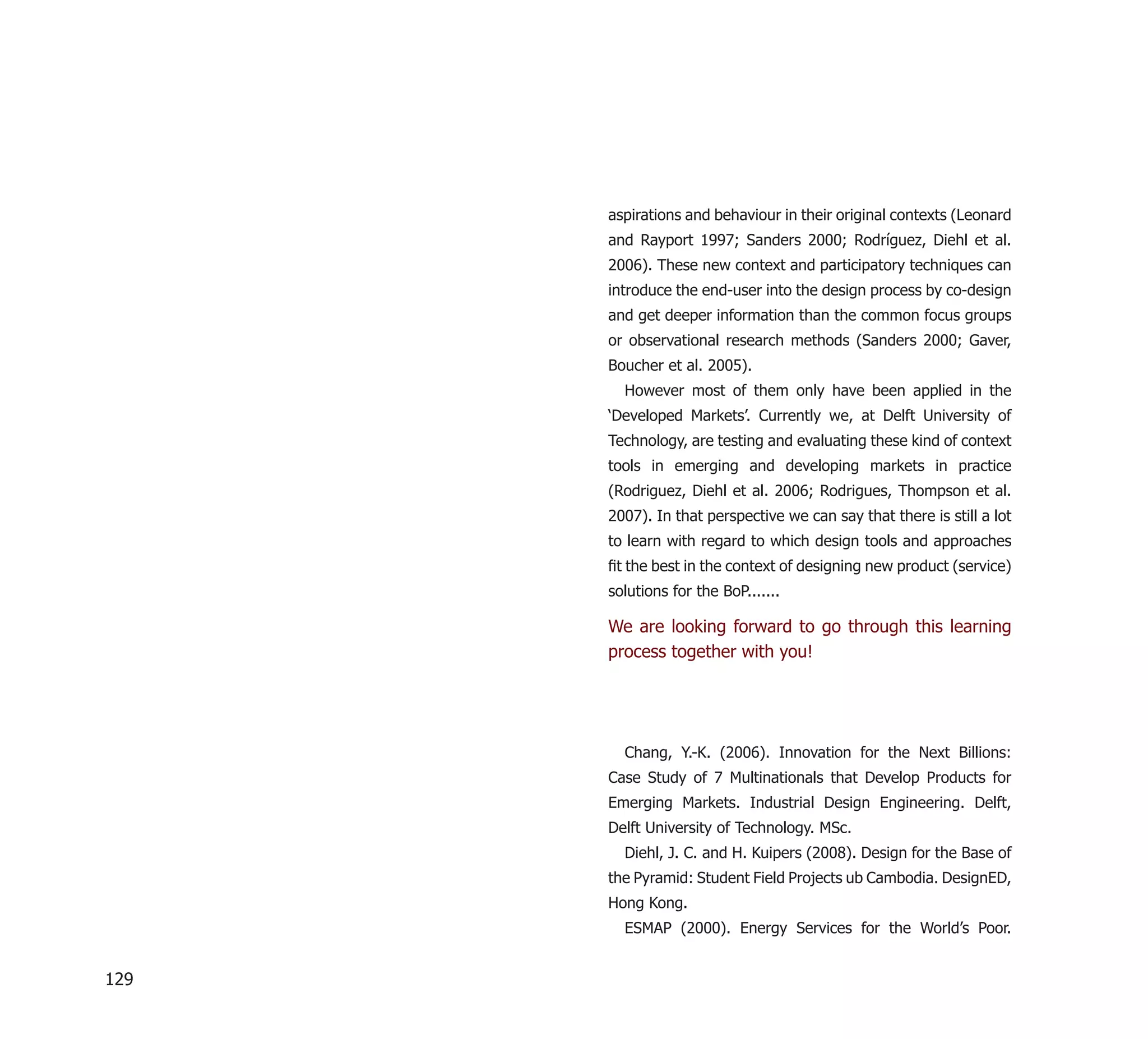 aspirations and behaviour in their original contexts (Leonard
      and Rayport 1997; Sanders 2000; Rodríguez, Diehl et al.
      2006). These new context and participatory techniques can
      introduce the end-user into the design process by co-design
      and get deeper information than the common focus groups
      or observational research methods (Sanders 2000; Gaver,
      Boucher et al. 2005).
        However most of them only have been applied in the
      ‘Developed Markets’. Currently we, at Delft University of
      Technology, are testing and evaluating these kind of context
      tools in emerging and developing markets in practice
      (Rodriguez, Diehl et al. 2006; Rodrigues, Thompson et al.
      2007). In that perspective we can say that there is still a lot
      to learn with regard to which design tools and approaches
      ﬁt the best in the context of designing new product (service)
      solutions for the BoP.......

      We are looking forward to go through this learning
      process together with you!




        Chang, Y.-K. (2006). Innovation for the Next Billions:
      Case Study of 7 Multinationals that Develop Products for
      Emerging Markets. Industrial Design Engineering. Delft,
      Delft University of Technology. MSc.
        Diehl, J. C. and H. Kuipers (2008). Design for the Base of
      the Pyramid: Student Field Projects ub Cambodia. DesignED,
      Hong Kong.
        ESMAP (2000). Energy Services for the World’s Poor.


129
 