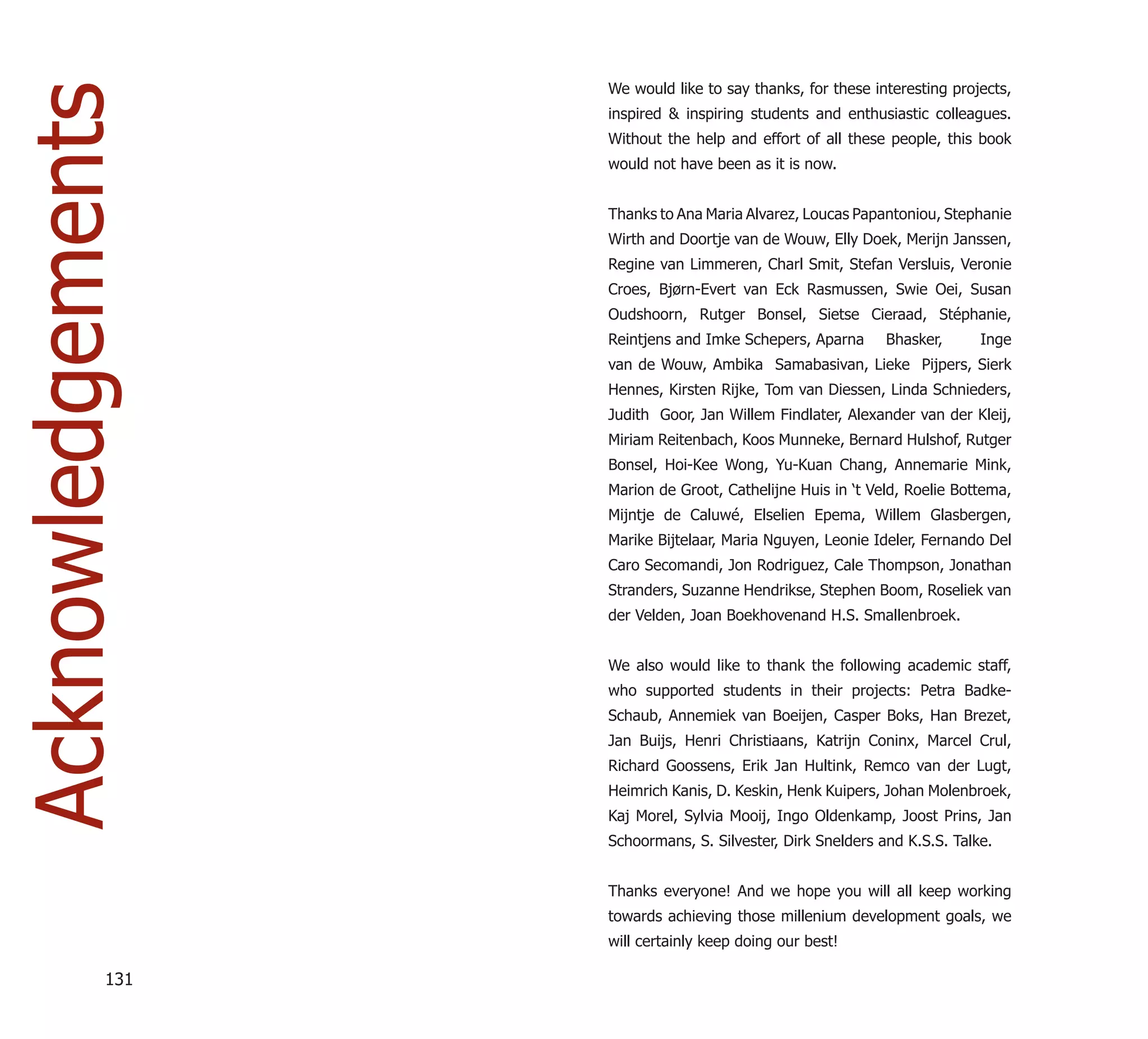 We would like to say thanks, for these interesting projects,
Acknowledgements   inspired & inspiring students and enthusiastic colleagues.
                   Without the help and effort of all these people, this book
                   would not have been as it is now.


                   Thanks to Ana Maria Alvarez, Loucas Papantoniou, Stephanie
                   Wirth and Doortje van de Wouw, Elly Doek, Merijn Janssen,
                   Regine van Limmeren, Charl Smit, Stefan Versluis, Veronie
                   Croes, Bjørn-Evert van Eck Rasmussen, Swie Oei, Susan
                   Oudshoorn, Rutger Bonsel, Sietse Cieraad, Stéphanie,
                   Reintjens and Imke Schepers, Aparna      Bhasker,      Inge
                   van de Wouw, Ambika Samabasivan, Lieke Pijpers, Sierk
                   Hennes, Kirsten Rijke, Tom van Diessen, Linda Schnieders,
                   Judith Goor, Jan Willem Findlater, Alexander van der Kleij,
                   Miriam Reitenbach, Koos Munneke, Bernard Hulshof, Rutger
                   Bonsel, Hoi-Kee Wong, Yu-Kuan Chang, Annemarie Mink,
                   Marion de Groot, Cathelijne Huis in ‘t Veld, Roelie Bottema,
                   Mijntje de Caluwé, Elselien Epema, Willem Glasbergen,
                   Marike Bijtelaar, Maria Nguyen, Leonie Ideler, Fernando Del
                   Caro Secomandi, Jon Rodriguez, Cale Thompson, Jonathan
                   Stranders, Suzanne Hendrikse, Stephen Boom, Roseliek van
                   der Velden, Joan Boekhovenand H.S. Smallenbroek.


                   We also would like to thank the following academic staff,
                   who supported students in their projects: Petra Badke-
                   Schaub, Annemiek van Boeijen, Casper Boks, Han Brezet,
                   Jan Buijs, Henri Christiaans, Katrijn Coninx, Marcel Crul,
                   Richard Goossens, Erik Jan Hultink, Remco van der Lugt,
                   Heimrich Kanis, D. Keskin, Henk Kuipers, Johan Molenbroek,
                   Kaj Morel, Sylvia Mooij, Ingo Oldenkamp, Joost Prins, Jan
                   Schoormans, S. Silvester, Dirk Snelders and K.S.S. Talke.


                   Thanks everyone! And we hope you will all keep working
                   towards achieving those millenium development goals, we
                   will certainly keep doing our best!

             131
 