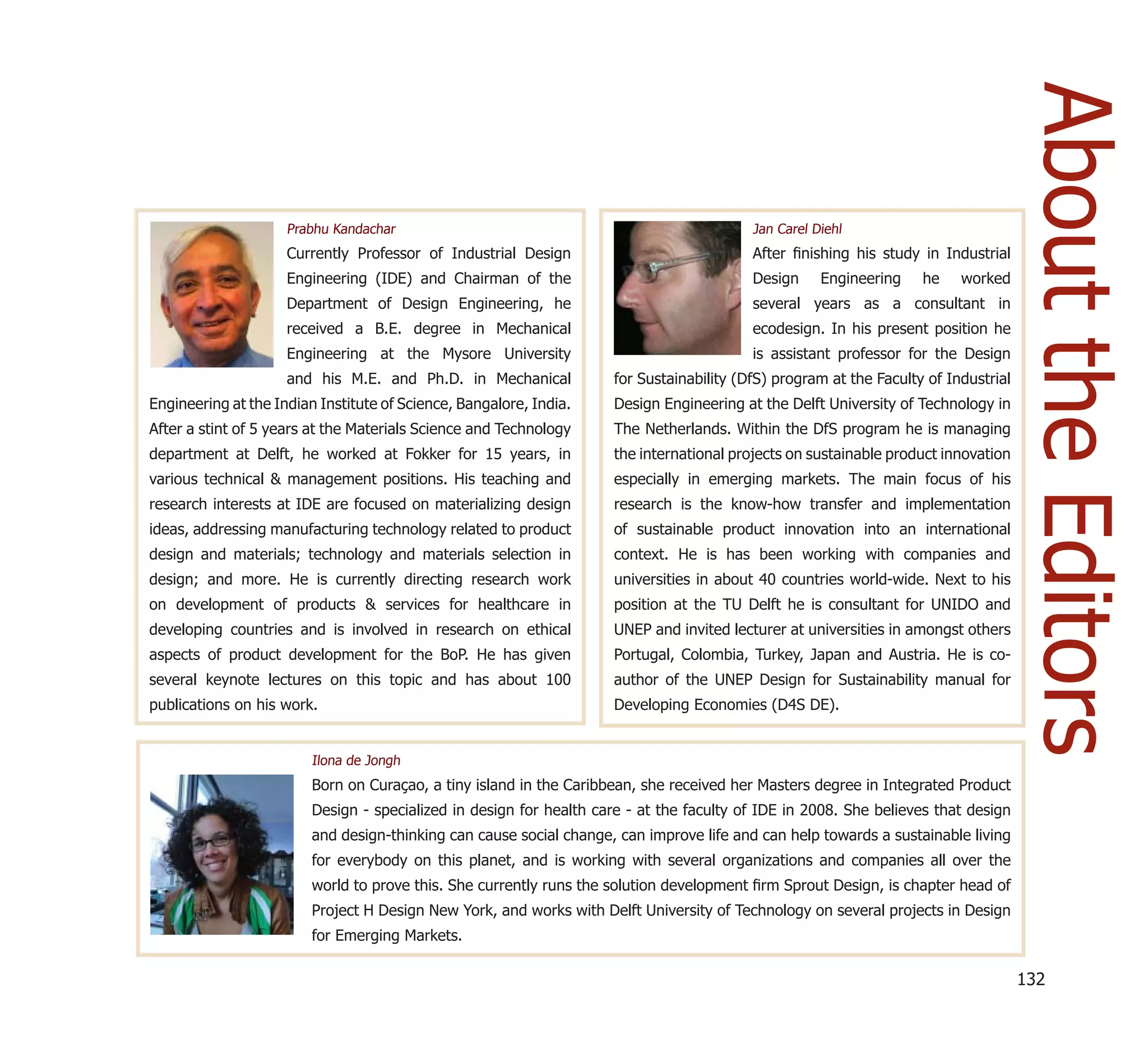 About the Editors
                     Prabhu Kandachar                                                     Jan Carel Diehl
                     Currently Professor of Industrial Design                             After ﬁnishing his study in Industrial
                     Engineering (IDE) and Chairman of the                                Design     Engineering    he    worked
                     Department of Design Engineering, he                                 several years as a consultant in
                     received a B.E. degree in Mechanical                                 ecodesign. In his present position he
                     Engineering at the Mysore University                                 is assistant professor for the Design
                     and his M.E. and Ph.D. in Mechanical            for Sustainability (DfS) program at the Faculty of Industrial
Engineering at the Indian Institute of Science, Bangalore, India.    Design Engineering at the Delft University of Technology in
After a stint of 5 years at the Materials Science and Technology     The Netherlands. Within the DfS program he is managing
department at Delft, he worked at Fokker for 15 years, in            the international projects on sustainable product innovation
various technical & management positions. His teaching and           especially in emerging markets. The main focus of his
research interests at IDE are focused on materializing design        research is the know-how transfer and implementation
ideas, addressing manufacturing technology related to product        of sustainable product innovation into an international
design and materials; technology and materials selection in          context. He is has been working with companies and
design; and more. He is currently directing research work            universities in about 40 countries world-wide. Next to his
on development of products & services for healthcare in              position at the TU Delft he is consultant for UNIDO and
developing countries and is involved in research on ethical          UNEP and invited lecturer at universities in amongst others
aspects of product development for the BoP. He has given             Portugal, Colombia, Turkey, Japan and Austria. He is co-
several keynote lectures on this topic and has about 100             author of the UNEP Design for Sustainability manual for
publications on his work.                                            Developing Economies (D4S DE).


                         Ilona de Jongh
                         Born on Curaçao, a tiny island in the Caribbean, she received her Masters degree in Integrated Product
                         Design - specialized in design for health care - at the faculty of IDE in 2008. She believes that design
                         and design-thinking can cause social change, can improve life and can help towards a sustainable living
                         for everybody on this planet, and is working with several organizations and companies all over the
                         world to prove this. She currently runs the solution development ﬁrm Sprout Design, is chapter head of
                         Project H Design New York, and works with Delft University of Technology on several projects in Design
                         for Emerging Markets.

                                                                                                                                     132
 