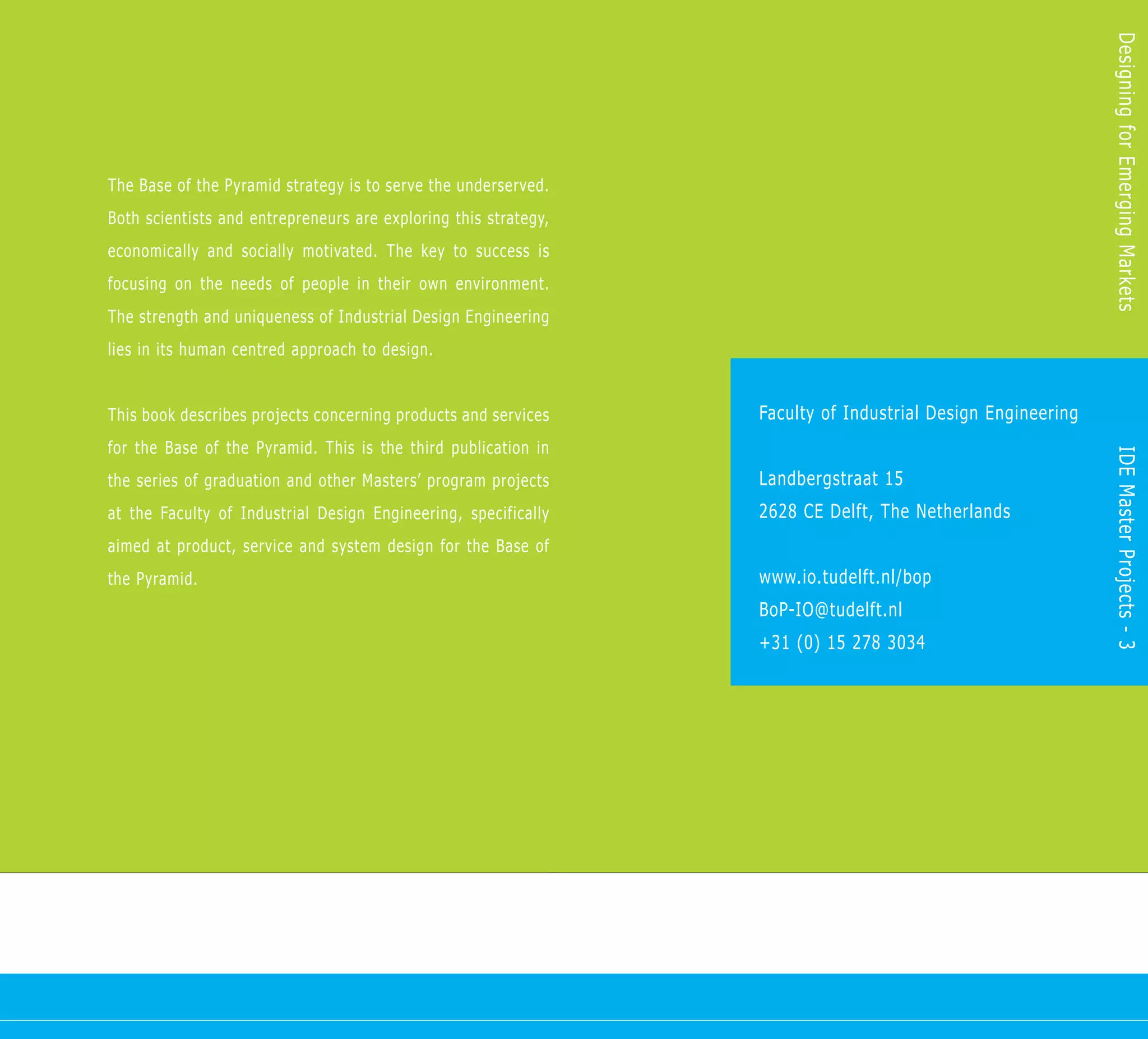 Designing for Emerging Markets
The Base of the Pyramid strategy is to serve the underserved.
Both scientists and entrepreneurs are exploring this strategy,
economically and socially motivated. The key to success is
focusing on the needs of people in their own environment.
The strength and uniqueness of Industrial Design Engineering
lies in its human centred approach to design.


This book describes projects concerning products and services    Faculty of Industrial Design Engineering
for the Base of the Pyramid. This is the third publication in




                                                                                                            IDE Master Projects - 3
the series of graduation and other Masters’ program projects     Landbergstraat 15
at the Faculty of Industrial Design Engineering, specifically    2628 CE Delft, The Netherlands
aimed at product, service and system design for the Base of
the Pyramid.                                                     www.io.tudelft.nl/bop
                                                                 BoP-IO@tudelft.nl
                                                                 +31 (0) 15 278 3034
 