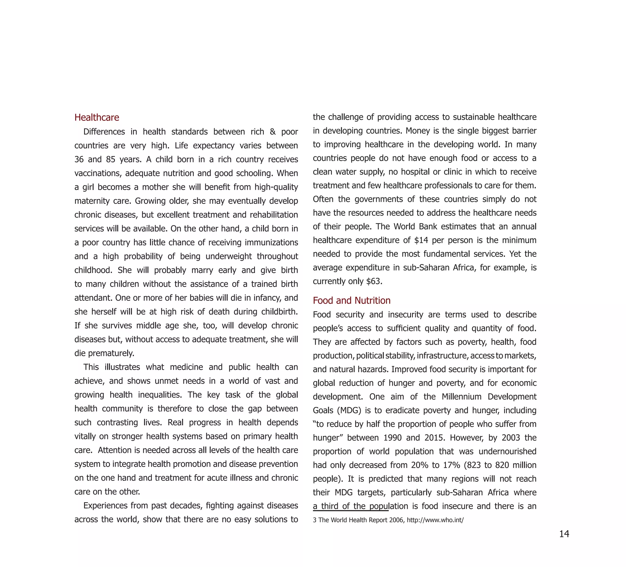 Healthcare                                                       the challenge of providing access to sustainable healthcare
  Differences in health standards between rich & poor            in developing countries. Money is the single biggest barrier
countries are very high. Life expectancy varies between          to improving healthcare in the developing world. In many
36 and 85 years. A child born in a rich country receives         countries people do not have enough food or access to a
vaccinations, adequate nutrition and good schooling. When        clean water supply, no hospital or clinic in which to receive
a girl becomes a mother she will beneﬁt from high-quality        treatment and few healthcare professionals to care for them.
maternity care. Growing older, she may eventually develop        Often the governments of these countries simply do not
chronic diseases, but excellent treatment and rehabilitation     have the resources needed to address the healthcare needs
services will be available. On the other hand, a child born in   of their people. The World Bank estimates that an annual
a poor country has little chance of receiving immunizations      healthcare expenditure of $14 per person is the minimum
and a high probability of being underweight throughout           needed to provide the most fundamental services. Yet the
childhood. She will probably marry early and give birth          average expenditure in sub-Saharan Africa, for example, is
to many children without the assistance of a trained birth       currently only $63.
attendant. One or more of her babies will die in infancy, and    Food and Nutrition
she herself will be at high risk of death during childbirth.     Food security and insecurity are terms used to describe
If she survives middle age she, too, will develop chronic        people’s access to sufﬁcient quality and quantity of food.
diseases but, without access to adequate treatment, she will     They are affected by factors such as poverty, health, food
die prematurely.                                                 production, political stability, infrastructure, access to markets,
  This illustrates what medicine and public health can           and natural hazards. Improved food security is important for
achieve, and shows unmet needs in a world of vast and            global reduction of hunger and poverty, and for economic
growing health inequalities. The key task of the global          development. One aim of the Millennium Development
health community is therefore to close the gap between           Goals (MDG) is to eradicate poverty and hunger, including
such contrasting lives. Real progress in health depends          “to reduce by half the proportion of people who suffer from
vitally on stronger health systems based on primary health       hunger” between 1990 and 2015. However, by 2003 the
care. Attention is needed across all levels of the health care   proportion of world population that was undernourished
system to integrate health promotion and disease prevention      had only decreased from 20% to 17% (823 to 820 million
on the one hand and treatment for acute illness and chronic      people). It is predicted that many regions will not reach
care on the other.                                               their MDG targets, particularly sub-Saharan Africa where
  Experiences from past decades, ﬁghting against diseases        a third of the population is food insecure and there is an
across the world, show that there are no easy solutions to       3 The World Health Report 2006, http://www.who.int/

                                                                                                                                       14
 