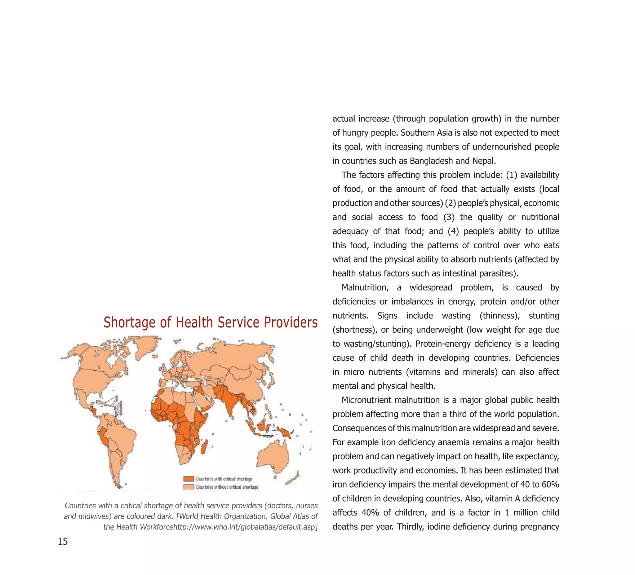 actual increase (through population growth) in the number
                                                                                   of hungry people. Southern Asia is also not expected to meet
                                                                                   its goal, with increasing numbers of undernourished people
                                                                                   in countries such as Bangladesh and Nepal.
                                                                                     The factors affecting this problem include: (1) availability
                                                                                   of food, or the amount of food that actually exists (local
                                                                                   production and other sources) (2) people’s physical, economic
                                                                                   and social access to food (3) the quality or nutritional
                                                                                   adequacy of that food; and (4) people’s ability to utilize
                                                                                   this food, including the patterns of control over who eats
                                                                                   what and the physical ability to absorb nutrients (affected by
                                                                                   health status factors such as intestinal parasites).
                                                                                     Malnutrition, a widespread problem, is caused by
                                                                                   deﬁciencies or imbalances in energy, protein and/or other
                                                                                   nutrients.   Signs   include   wasting   (thinness),   stunting
             Shortage of Health Service Providers                                  (shortness), or being underweight (low weight for age due
                                                                                   to wasting/stunting). Protein-energy deﬁciency is a leading
                                                                                   cause of child death in developing countries. Deﬁciencies
                                                                                   in micro nutrients (vitamins and minerals) can also affect
                                                                                   mental and physical health.
                                                                                     Micronutrient malnutrition is a major global public health
                                                                                   problem affecting more than a third of the world population.
                                                                                   Consequences of this malnutrition are widespread and severe.
                                                                                   For example iron deﬁciency anaemia remains a major health
                                                                                   problem and can negatively impact on health, life expectancy,
                                                                                   work productivity and economies. It has been estimated that
                                                                                   iron deﬁciency impairs the mental development of 40 to 60%
                                                                                   of children in developing countries. Also, vitamin A deﬁciency
 Countries with a critical shortage of health service providers (doctors, nurses
 and midwives) are coloured dark. [World Health Organization, Global Atlas of      affects 40% of children, and is a factor in 1 million child
            the Health Workforcehttp://www.who.int/globalatlas/default.asp]        deaths per year. Thirdly, iodine deﬁciency during pregnancy
15
 