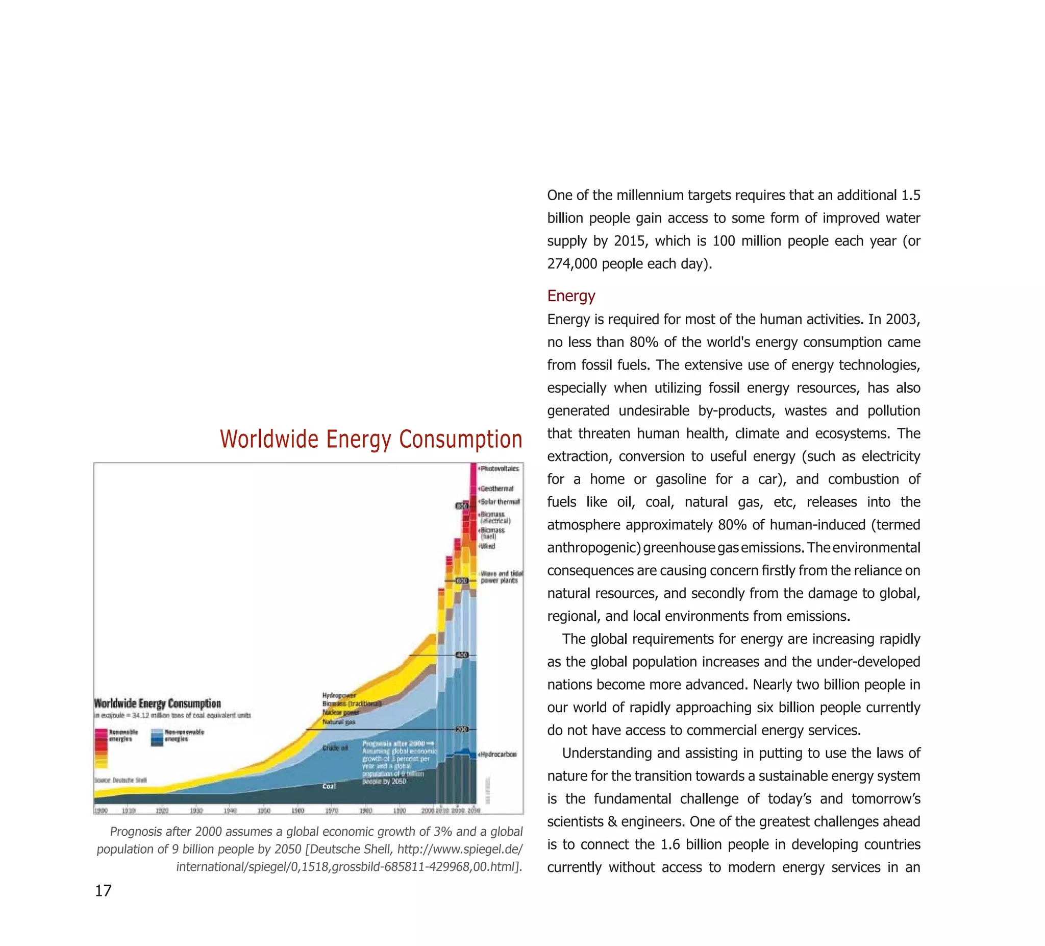 One of the millennium targets requires that an additional 1.5
                                                                                 billion people gain access to some form of improved water
                                                                                 supply by 2015, which is 100 million people each year (or
                                                                                 274,000 people each day).

                                                                                 Energy
                                                                                 Energy is required for most of the human activities. In 2003,
                                                                                 no less than 80% of the world's energy consumption came
                                                                                 from fossil fuels. The extensive use of energy technologies,
                                                                                 especially when utilizing fossil energy resources, has also
                                                                                 generated undesirable by-products, wastes and pollution

                      Worldwide Energy Consumption                               that threaten human health, climate and ecosystems. The
                                                                                 extraction, conversion to useful energy (such as electricity
                                                                                 for a home or gasoline for a car), and combustion of
                                                                                 fuels like oil, coal, natural gas, etc, releases into the
                                                                                 atmosphere approximately 80% of human-induced (termed
                                                                                 anthropogenic) greenhouse gas emissions. The environmental
                                                                                 consequences are causing concern ﬁrstly from the reliance on
                                                                                 natural resources, and secondly from the damage to global,
                                                                                 regional, and local environments from emissions.
                                                                                   The global requirements for energy are increasing rapidly
                                                                                 as the global population increases and the under-developed
                                                                                 nations become more advanced. Nearly two billion people in
                                                                                 our world of rapidly approaching six billion people currently
                                                                                 do not have access to commercial energy services.
                                                                                   Understanding and assisting in putting to use the laws of
                                                                                 nature for the transition towards a sustainable energy system
                                                                                 is the fundamental challenge of today’s and tomorrow’s
                                                                                 scientists & engineers. One of the greatest challenges ahead
  Prognosis after 2000 assumes a global economic growth of 3% and a global
population of 9 billion people by 2050 [Deutsche Shell, http://www.spiegel.de/   is to connect the 1.6 billion people in developing countries
               international/spiegel/0,1518,grossbild-685811-429968,00.html].    currently without access to modern energy services in an
17
 